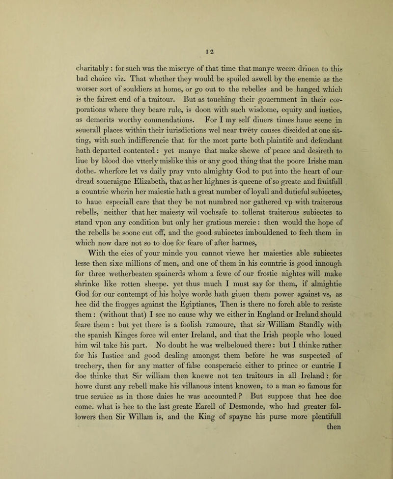 charitably : for such was the miserye of that time that manye weere driuen to this bad choice viz. That whether they would be spoiled aswell by the enemie as the worser sort of souldiers at home, or go out to the rebelles and be hanged wliich is the fairest end of a traitom’. But as touching theii’ gouernment in their cor- porations where they beare rule, is doon with such wisdome, eqrdty and iustice, as demerits worthy conmendations. For I my self diners times haue seene in seuerall places within their iurisdictions wel near twety causes discided at one sit- ting, with such indifferencie that for the most parte both plaintife and defendant hath departed contented: yet manye that make shewe of peace and desireth to line by blood doe vtterly mishke this or any good tiling that the poore Lishe man dothe. wherfore let vs daily pray vnto almighty God to put into the heart of our dread soueraigne Ehzabeth, that as her highnes is queene of so greate and fraitfull a countrie wherin her maiestie hath a great number of loyall and dutieful subiectes, to haue especiall care that they be not numbred nor gathered vp ivith traiterous rebells, neither that her maiesty wil vochsafe to tollerat traiterous subiectes to stand vpon any condition but only her gratious mercie : then would the hope of the rebells be soone cut off, and the good subiectes imbouldened to fech them in which now dare not so to doe for feare of after harmes, With the eies of your minde you cannot idewe her maiesties able subiectes lesse then sixe milhons of men, and one of them in his countrie is good innough for thi’ee wetherbeaten spainerds whom a fewe of our frostie nightes will make shrinke like rotten sheepe. yet thus much I must say for them, if almightie God for oui’ contempt of liis holye worde hath giuen them power against vs, as hee did the frogges against the Egiptianes, Then is there no forch able to resiste them: (without that) I see no cause why we either in England or Ireland should feare them : but yet there is a foolish rumoure, that sir Wilham Standly with the Spanish Kinges force wil enter Ireland, and that the Lish people who loued him wil take his part. No doubt he was welbeloued there: but I thinke rather for liis Justice and good deahng amongst them before he was suspected of trechery, then for any matter of false consperacie either to prince or cuntrie I doe tliinke that Sir wilham then knewe not ten traitom’s in all Ireland: for howe durst any rebell make his villanous intent knowen, to a man so famous for true seruice as in those daies he was accounted ? But suppose that hee doe come, what is hee to the last greate Earell of Desmonde, who had greater fol- lowers then Sir Wiliam is, and the King of spayne his purse more plentifixll then