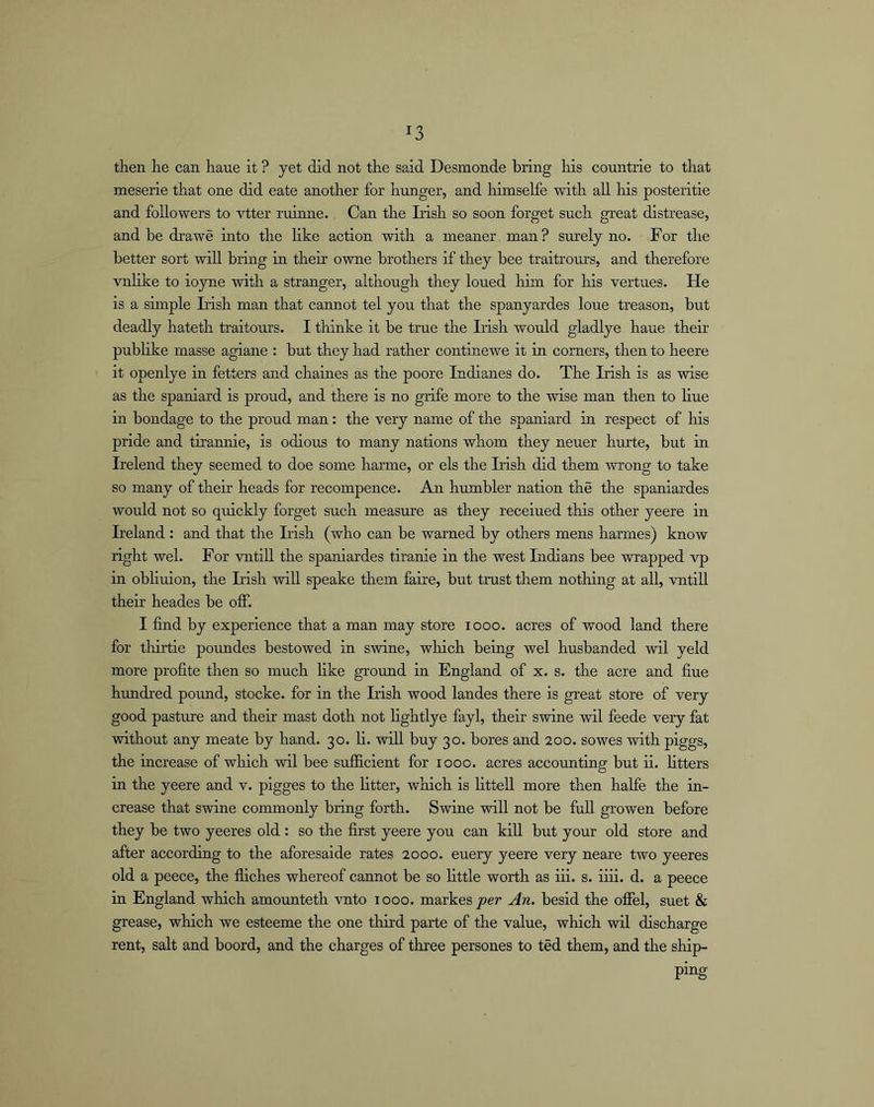 then he can haue it ? yet did not the said Desmonde bring his countrie to that meserie that one did eate another for hunger, and himselfe with all his posteritie and followers to vtter ruinne. Can the Irish so soon forget such great distrease, and be drawe into the like action with a meaner man? surely no. For the better sort will bring in their owne brothers if they bee traitrours, and therefore vnlike to ioyne with a stranger, although they loued him for liis vertues. He is a simple Irish man that cannot tel you that the spanyardes loue treason, but deadly hateth traitours. I thinke it be true the Irish would gladlye haue their publike masse agiane : but they had rather continewe it in corners, then to heere it openlye in fetters and chaines as the poore Indianes do. The Irish is as wise as the Spaniard is proud, and there is no grife more to the wise man then to line in bondage to the proud man: the very name of the Spaniard in respect of his pride and tirannie, is odious to many nations whom they neuer hurte, but in Irelend they seemed to doe some harme, or els the Irish did them wrong to take so many of their heads for recompence. An humbler nation the the spaniardes would not so quickly forget such measure as they receiued this other yeere in Ireland : and that the Irish (who can be warned by others mens harmes) know right wel. For vntiU the spaniardes tiranie in the west Indians bee wrapped vp in obliuion, the Irish will speake them faire, but trust them nothing at all, vntill their heades be off. I find by experience that a man may store looo. acres of wood land there for tliirtie poundes bestowed in swine, which being wel husbanded wil yeld more profite then so much like ground in England of x. s. the acre and fine hundred pound, stocke. for in the Irish wood landes there is great store of very good pasture and their mast doth not lightlye fayl, their swine wil feede very fat without any meate by hand. 30. li. will buy 30. bores and 200. sowes with piggs, the increase of which wil bee sufficient for 1000. acres accounting but ii. litters in the yeere and v. pigges to the litter, which is littell more then halfe the in- crease that swine commonly bring forth. Swine will not be full growen before they be two yeeres old : so the first yeere you can kill but your old store and after according to the aforesaide rates 2000. euery yeere very neare two yeeres old a peece, the fiiches whereof cannot be so little worth as iii. s. iiii. d. a peece in England which amounteth vnto 1000. markes joer An. besid the offel, suet & grease, which we esteeme the one third parte of the value, which wil discharge rent, salt and boord, and the charges of three persones to ted them, and the ship- ping