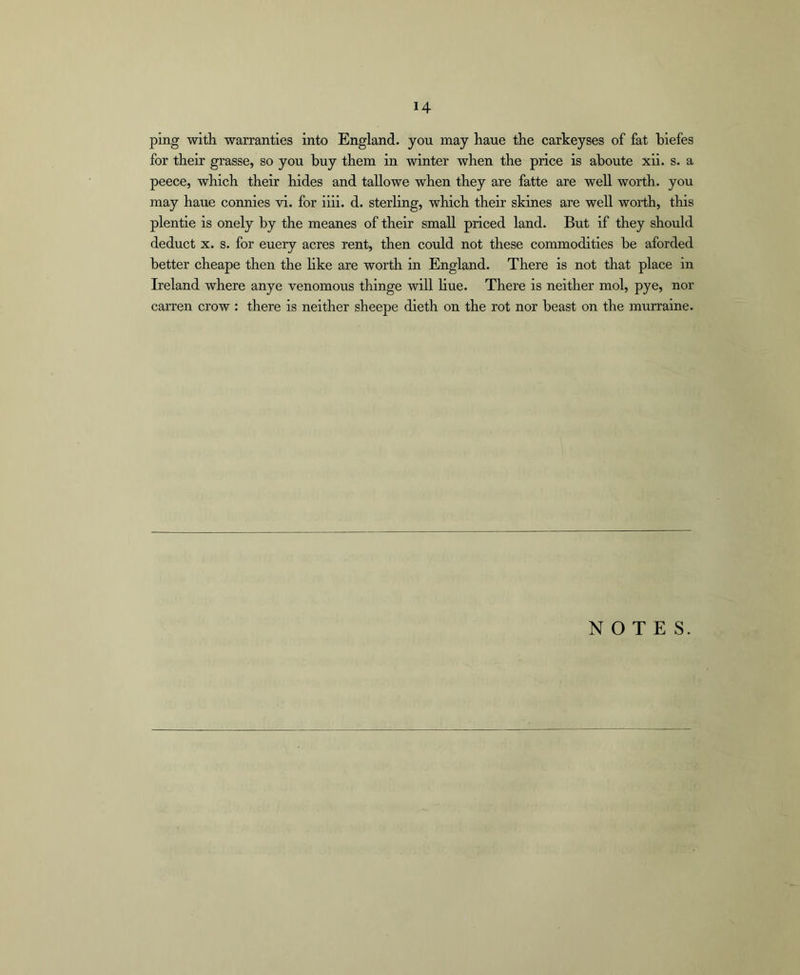 ping with warranties into England, you may haue the carkeyses of fat biefes for their grasse, so you buy them in winter when the price is aboute xii. s. a peece, which their hides and tallowe when they are fatte are well worth, you may haue connies vi. for iiii. d. sterling, which their skines are well worth, this plentie is onely by the meanes of their small priced land. But if they should deduct X. s. for euery acres rent, then could not these commodities be aforded better cheape then the hke are worth in England. There is not that place in Ireland where anye venomous thinge will hue. There is neither mol, pye, nor carren crow : there is neither sheepe dieth on the rot nor beast on the murraine. NOTES.