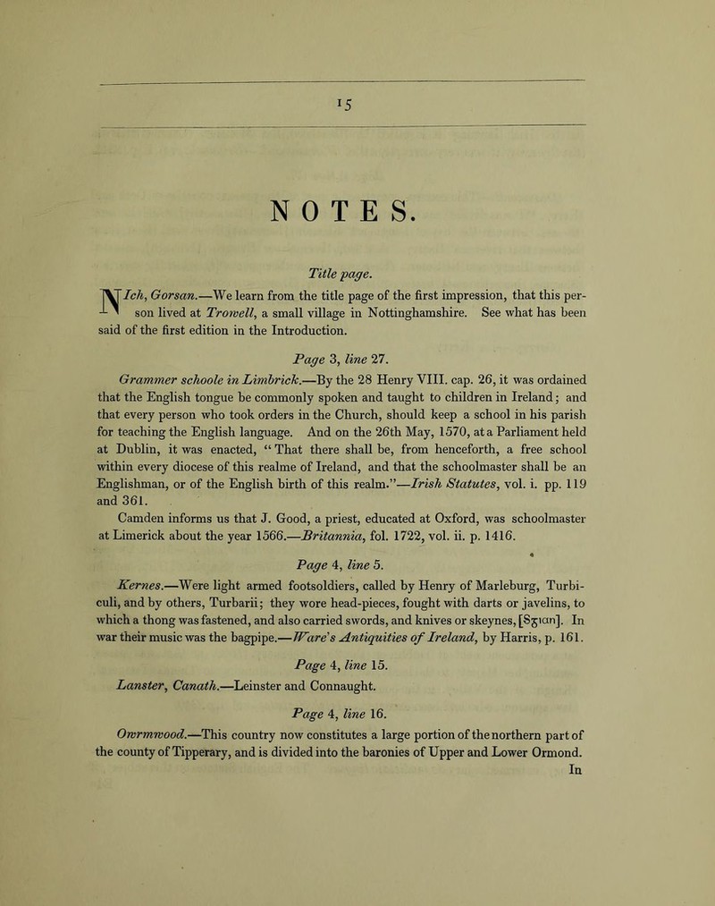 NOTES. Title page. NIch, Gorsan.—We learn from the title page of the first impression, that this per- son lived at Trow ell, a small village in Nottinghamshire. See what has been said of the first edition in the Introduction. Page 3, line 27. Grammer schoole in Limhrich.—By the 28 Henry VIII. cap. 26, it was ordained that the English tongue he commonly spoken and taught to children in Ireland; and that every person who took orders in the Church, should keep a school in his parish for teaching the English language. And on the 26th May, 1570, at a Parliament held at Dublin, it was enacted, “ That there shall be, from henceforth, a free school within every diocese of this realme of Ireland, and that the schoolmaster shall be an Englishman, or of the English birth of this realm.”—Irish Statutes, vol. i. pp. 119 and 361. Camden informs us that J. Good, a priest, educated at Oxford, was schoolmaster at Limerick about the year 1566.—Britannia, fol. 1722, vol. ii. p. 1416. 4 Page 4, line 5. Kernes.—Were light armed footsoldiers, called by Henry of Marleburg, Turbi- culi, and by others, Turbarii; they wore head-pieces, fought with darts or javelins, to which a thong was fastened, and also carried swords, and knives or skeynes, [Sjian], In war their music was the bagpipe.—Ware's Antiquities of Ireland, by Harris, p. 161. Page 4, line 15. Lanster, Canath.—Leinster and Connaught. Page 4, line 16. Owrmwood.—This country now constitutes a large portion of the northern part of the county of Tipperary, and is divided into the baronies of Upper and Lower Ormond. In