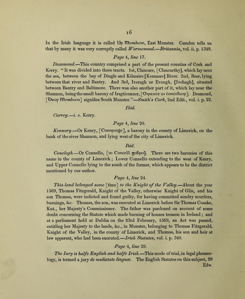 In the Irish language it is called Up ITlumhain, East Munster. Camden tells us that by many it was very corruptly called Wormewood.—Britannia, vol. ii. p. 1348. Page 4, line 17. Deasmond.—This country comprised a part of the present counties of Cork and Kerry. “ It was divided into three tracts. 1st, Clancare, [Clancarthy], which lay next the sea, between the hay of Dingle and Kilmaire [Kenmare] Eiver. 2nd, Bear, lying between that river and Bantry. And 3rd, Iveragh or Evaugh, [Ivehagh], situated between Bantry and Baltimore. There was also another part of it, which lay near the Shannon, heingthesmall barony of Iragticonner, [Oipeacc ui concohaip]. Desmond, [Deap ITlumhain] signifies South Munster.”—Smith’s Cork, 2nd Edit., vol. i. p. 22. Ibid. Carrey.—i. e. Kerry. Page 4, line 20. Kennory.—Or Kenry, [Caenpaije], a barony in the county of Limerick, on the bank of the river Shannon, and lying west of the city of Limerick. Ibid. Conelogh.—Or Connello, [ui ConaiU jaBpa]. There are two baronies of this name in the county of Limerick ; Lower Connello extending to the west of Kenry, and Upper Connello lying to the south of the former, which appears to be the district mentioned by our author. Page 4, line 24. This land belonged some [time] to the Knight of the Valley.—About the year 1569, Thomas Fitzgerald, Knight of the Valley, otherwise Knight of Glin, and his son Thomas, were indicted and found guilty, for having committed sundry murders, burnings, &c. Thomas, the son, was executed at Limerick before Sir Thomas Cusake, Knt., her Majesty’s Commissioner. The father was pardoned on account of some doubt concerning the Statute which made burning of houses treason in Ireland ; and at a parliament held at Dublin on the 23rd February, 1569, an Act was passed, entitling her Majesty to the lands, &c., in Munster, belonging to Thomas Fitzgerald, Knight of the Valley, in the county of Limerick, and Thomas, his son and heir at law apparent, who had been executed.—Irish Statutes, vol. i. p. 340. Page 4, line 29. The lury is halfe English and halfe Irish.—This mode of trial, in legal phraseo- logy, is termed a jury de medietate linguce. The English Statutes on this subject, 28 Edw.