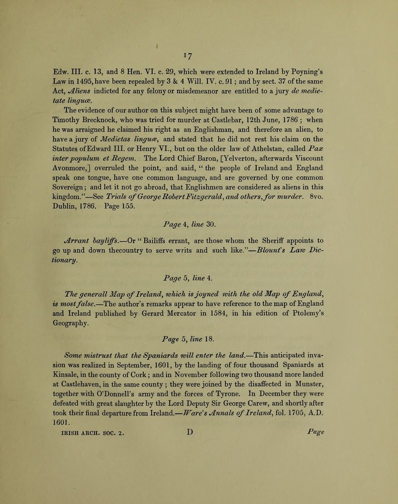 Edw. III. c. 13, and 8 Hen. VI. c. 29, which were extended to Ireland hy Poyning’s Law in 1495, have been repealed hy 3 & 4 Will. IV. c. 91; and hy sect. 37 of the same Act, Aliens indicted for any felony or misdemeanor are entitled to a jury de medie- tate linguce. The evidence of our author on this subject might have been of some advantage to Timothy Brecknock, who was tried for murder at Castlebar, 12th June, 1786 ; when he was arraigned he claimed his right as an Englishman, and therefore an alien, to have a jury of Medietas linguce^ and stated that he did not rest his claim on the Statutes of Edward HI. or Henry VI., but on the older law of Athelstan, called Pax inter populum et Pegem. The Lord Chief Baron, [Yelverton, afterwards Viscount Avonmore,] overruled the point, and said, “ the people of Ireland and England speak one tongue, have one common language, and are governed by one common Sovereign; and let it not go abroad, that Englishmen are considered as aliens in this kingdom.”—See Trials of George Robert Fitzgerald, and others, for murder. 8vo. Dublin, 1786. Page 155. Page 4, line 30. jlrrant bayliffs.—Or “ Bailiffs errant, are those whom the Sheriff appoints to go up and down thecountry to serve writs and such like.”—Blounfs Law Dic- tionary. Page 5, line 4. The generall Map of Ireland, which isjoyned with the old Map of England, is most false.—The author’s remarks appear to have reference to the map of England and Ireland published by Gerard Mercator in 1584, in his edition of Ptolemy’s Geography. Page 5, line 18. Some mistrust that the Spaniards will enter the land.—This anticipated inva- sion was realized in September, 1601, by the landing of four thousand Spaniards at Kinsale, in the county of Cork; and in November following two thousand more landed at Castlehaven, in the same county ; they were joined hy the disaffected in Munster, together with O’Donnell’s army and the forces of Tyrone. In December they were defeated with great slaughter hy the Lord Deputy Sir George Carew, and shortly after took their final departure from Ireland.—Ware's Mnnals of Ireland, fol. 1705, A.D. 1601.