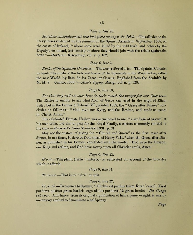 Page 5, line 25. But their entertainement this last yeere amongst the Irish.—'This alludes to the heavy losses sustained by the remnant of the Spanish Armada in September, 1588, on the coasts of Ireland, “ where some were killed by the wild Irish, and others by the Depnty’s command, lest coming on shore they should join with the rebels againstthe State.”—Harleian Miscellany., vol. v. p. 132. Page 6, line 2, Booke of the Spanishe Cruelties.—The work referred to is, “ The Spainish Colonie, or briefe Chronicle of the Acts and Gestes of the Spaniards in the West Indies, called the new World, by Bart, de las Casas, or Casaxis, Englished from the Spainish by M. M. S. Quarto, 1583.”—Arne's Typog. Antiq., vol. ii. p. 1202. Page 6, line 10. For that they mill not once haue in their mouth the prayer for our Queene.— The Editor is unable to say what form of Grace was used in the reign of Eliza- beth ; but in the Primer of Edward VI., printed 1552, the “ Grace after Dinner” con- cludes as follows :—“ God save our Kyng, and the Realme, and sende us peace in Christ, Amen.” The celebrated Primate Ussher was accustomed to use “ a set form of prayer” at his own table, and also to pray for the Royal Family, a custom commonly omitted in his time.—Bernard's Clavi Trabales, 1661, p. 61. May not the custom of giving the “ Church and Queen” as the first toast after dinner, in our times, be derived from those of Henry VIII. ? when the Grace after Din- ner, as published in his Primer, concluded with the words, “ God save the Church, our King and realme, and God have mercy upon all Christian souls, Amen.” Page 6, line 22. Woad.—This plant, (Isatis tinctoria,) is cultivated on account of the blue dye which it affords. Page 6, line 24. To reaue.—That is to “ rive” or split. Page 6, line 27. II. d. oh.—Two-pence halfpenny, “Obolus est pondus trium Kirat [carat] : Kirat ponderat quatuor grana hordei; ergo obolus ponderat 12 grana hordei,” Zlw Cange suh voce. And hence, from its original signification of half a penny-weight, it was by metonymy applied to denominate a half-penny.