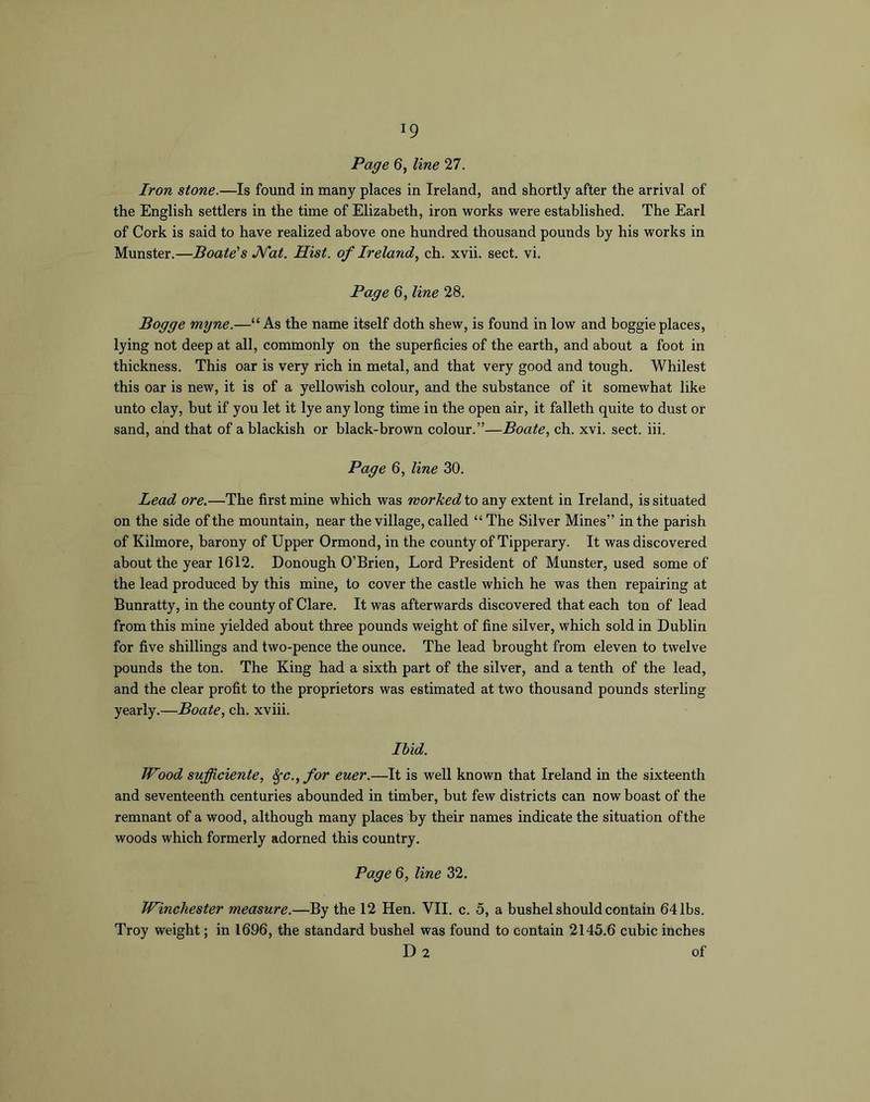 Page 6, line 27. Iron stone.—Is found in many places in Ireland, and shortly after the arrival of the English settlers in the time of Elizabeth, iron works were established. The Earl of Cork is said to have realized above one hundred thousand pounds by his works in Munster.—Boate's J^at. Hist, of Ireland, ch. xvii. sect. vi. Page 6, line 28. Bogge myne.—“As the name itself doth shew, is found in low and boggie places, lying not deep at all, commonly on the superficies of the earth, and about a foot in thickness. This oar is very rich in metal, and that very good and tough. Whitest this oar is new, it is of a yellowish colour, and the substance of it somewhat like unto clay, but if you let it lye any long time in the open air, it falleth quite to dust or sand, and that of a blackish or black-brown colour.”—Boate, ch. xvi. sect. iii. Page 6, line 30. Lead ore.—The first mine which was worked to any extent in Ireland, is situated on the side of the mountain, near the village, called “The Silver Mines” in the parish of Kilmore, barony of Upper Ormond, in the county of Tipperary. It was discovered about the year 1612. Donough O’Brien, Lord President of Munster, used some of the lead produced by this mine, to cover the castle which he was then repairing at Bunratty, in the county of Clare. It was afterwards discovered that each ton of lead from this mine yielded about three pounds weight of fine silver, which sold in Dublin for five shillings and two-pence the ounce. The lead brought from eleven to twelve pounds the ton. The King had a sixth part of the silver, and a tenth of the lead, and the clear profit to the proprietors was estimated at two thousand pounds sterling yearly.—Boate, ch. xviii. Ibid. Wood sufficiente, ^c., for euer.—It is well known that Ireland in the sixteenth and seventeenth centuries abounded in timber, but few districts can now boast of the remnant of a wood, although many places by their names indicate the situation of the woods which formerly adorned this country. Page 6, line 32. Winchester measure.—By the 12 Hen. VII. c. 5, a bushel should contain 64 lbs. Troy weight; in 1696, the standard bushel was found to contain 2145.6 cubic inches Da of