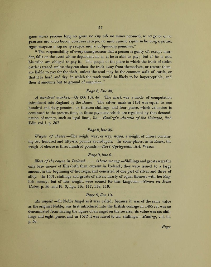 jaiDi muna peoann lopj na jaiDi do cup oib no muna paomao, ic na jaioi oppa pern acr muna ba bocap coiccinn cearpa, no mao cpuaio ripim in ba ooij a palac, ajup mapeao ip cip no ip ceapoa map a oubpamaip pomainn.” “ The responsibility of every transgression that a person is guilty of, except mur- der, falls on the Lord whose dependant he is, if he is able to pay; but if he is not, his tribe are obliged to pay it. The people of the place to which the track of stolen cattle is traced, unless they can shew the track away from themselves, or restore them, are liable to pay for the theft, unless the road may be the common walk of cattle, or that it is hard and dry, in which the track would be likely to be imperceptible, and then it amounts but to ground of suspicion.” Pa^e 8, line 30. A hundred markes.—Or £66 13s. 4^^. The mark was a mode of computation introduced into England by the Danes. The silver mark in 1194 was equal to one hundred and sixty pennies, or thirteen shillings and four pence, which valuation is continued to the present time, in those payments which are regulated by that denomi- nation of money, such as legal fines, &c.—Puding's Annals of the Coinage^ 2nd Edit. vol. i. p. 307. Page 8, line 35. Wayes of cheese.—The weigh, way, or wey, waga, a weight of cheese contain- ing two hundred and fifty-six pounds avoirdupois. In some places, as in Essex, the weigh of cheese is three hundred pounds.—Rees’ Cyclopaedia, Art. Weigh. Page 9, line 9. Most of the coyne in Ireland is base money.—Shillings and groats were the only base money of Elizabeth then current in Ireland; they were issued to a large amount in the beginning of her reign, and consisted of one part of silver and three of alloy. In 1561, shillings and groats of silver, nearly of equal fineness with her Eng- lish money, but of less weight, were coined for this kingdom.—Simon on Irish Coins, p. 36, and PI. 6, figs. 116, 117, 118, 119. Page 9, line 10. An angell.—Or Noble Angel as it was called, because it was of the same value as the original Noble, was first introduced into the British coinage in 1465; it was so denominated from having the figure of an angel on the reverse, its value was six shil- lings and eight pence, and in 1572 it was raised to ten shillings.—Buding, vol. iii. p. 56.