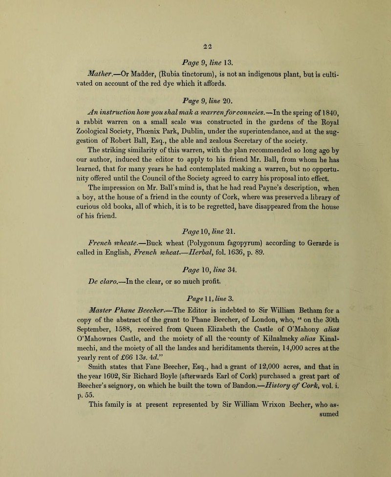 Page 9, line 13. Mather.—Or Madder, {Eubia tinctorum), is not an indigenous plant, but is culti- vated on account of the red dye which it affords. Page 9, line 20. An instruction how you shal male a warren forconneies.—In the spring of 1840, a rabbit warren on a small scale was constructed in the gardens of the Eoyal Zoological Society, Phoenix Park, Dublin, under the superintendance, and at the sug- gestion of Robert Ball, Esq., the able and zealous Secretary of the society. The striking similarity of this warren, with the plan recommended so long ago by our author, induced the editor to apply to his friend Mr. Ball, from whom he has learned, that for many years he had contemplated making a warren, but no opportu- nity offered until the Council of the Society agreed to carry his proposal into effect. The impression on Mr. Ball’s mind is, that he had read Payne’s description, when a boy, at the house of a friend in the county of Cork, where was preserved a library of curious old books, all of which, it is to be regretted, have disappeared from the house of his friend. Page 10, line 21. French wheate.—Buck wheat (Polygonum fagopyrum) according to Gerarde is called in English, French wheat-—Herbal, fol. 1636, p. 89. Page 10, line 34. De claro.—In the clear, or so much profit. Page 11 , line 3. Master Phane Beecher—The Editor is indebted to Sir William Betham for a copy of the abstract of the grant to Phane Beecher, of London, who, “ on the 30th September, 1588, received from Queen Elizabeth the Castle of O’Mahony alias O’Mahownes Castle, and the moiety of all the 'county of Kilnalmeky alias Kinal- mechi, and the moiety of all the landes and heriditaments therein, 14,000 acres at the yearly rent of £66 13s. 4^^.” Smith states that Fane Beecher, Esq., had a grant of 12,000 acres, and that in the year 1602, Sir Richard Boyle (afterwards Earl of Cork) purchased a great part of Beecher’s seignory, on which he built the town of Bandon.—History of Cork, vol. i. p. 55. This family is at present represented by Sir William Wrixon Becher, who as- sumed