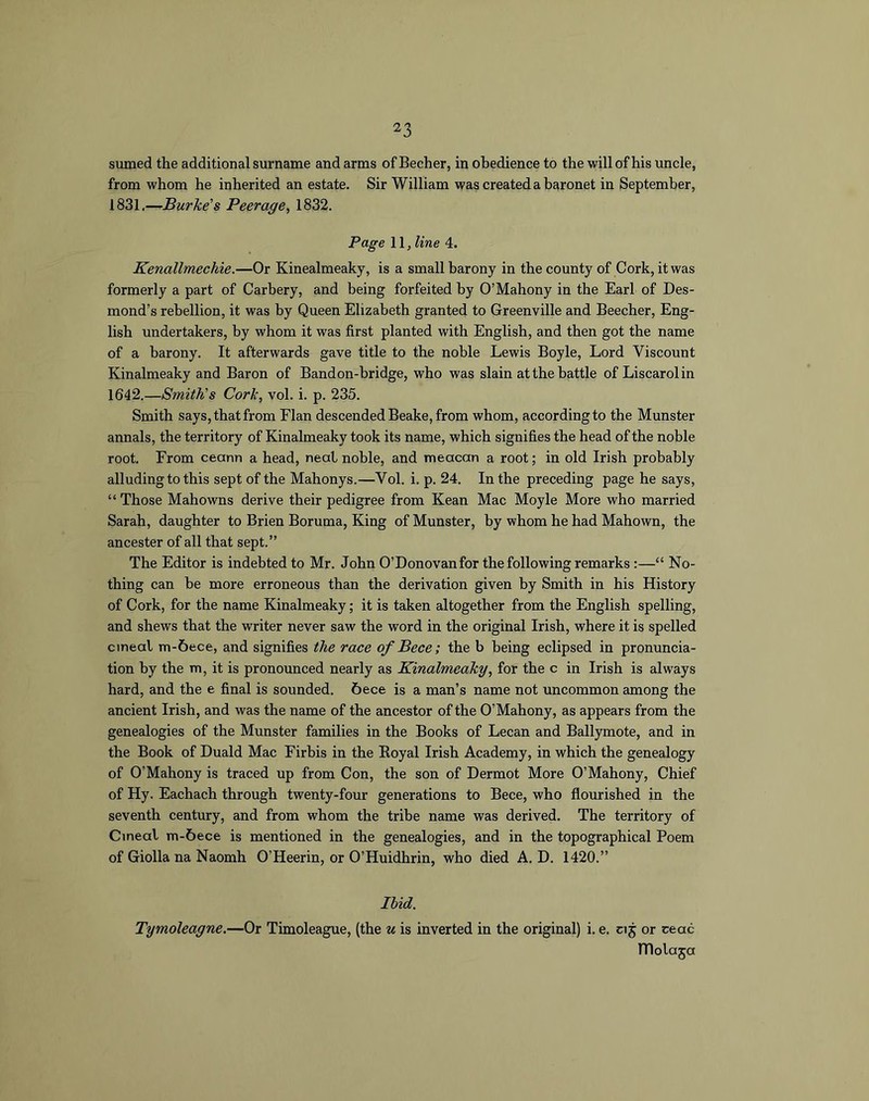 sumed the additional surname and arms of Becher, in obedience to the will of his uncle, from whom he inherited an estate. Sir William was created a baronet in September, 1831,—Burke's Peerage, 1832. Page 11, line 4. Kenallmechie.—Or Kinealmeaky, is a small barony in the county of Cork, it was formerly a part of Carhery, and being forfeited by O’Mahony in the Earl of Des- mond’s rebellion, it was by Queen Elizabeth granted to Greenville and Beecher, Eng- lish undertakers, by whom it was first planted with English, and then got the name of a barony. It afterwards gave title to the noble Lewis Boyle, Lord Viscount Kinalmeaky and Baron of Bandon-bridge, who was slain at the battle of Liscarolin 1642.—Smith's Cork, vol. i. p. 235. Smith says, that from Flan descended Beake, from whom, according to the Munster annals, the territory of Kinalmeaky took its name, which signifies the head of the noble root. From ceann a head, neat noble, and meacan a root; in old Irish probably alluding to this sept of the Mahonys.—Vol. i. p. 24. In the preceding page he says, “ Those Mahowns derive their pedigree from Kean Mac Moyle More who married Sarah, daughter to Brien Boruma, King of Munster, by whom he had Mahown, the ancester of all that sept.” The Editor is indebted to Mr. John O’Donovanfor the following remarks:—“ No- thing can he more erroneous than the derivation given by Smith in his History of Cork, for the name Kinalmeaky; it is taken altogether from the English spelling, and shews that the writer never saw the word in the original Irish, where it is spelled cineal m-6ece, and signifies the race of Bece; the b being eclipsed in pronuncia- tion by the m, it is pronounced nearly as Kinalmeaky, for the c in Irish is always hard, and the e final is sounded. 6ece is a man’s name not uncommon among the ancient Irish, and was the name of the ancestor of the O’Mahony, as appears from the genealogies of the Munster families in the Books of Lecan and Ballymote, and in the Book of Duald Mac Firbis in the Eoyal Irish Academy, in which the genealogy of O’Mahony is traced up from Con, the son of Dermot More O’Mahony, Chief of Hy. Eachach through twenty-four generations to Bece, who flourished in the seventh century, and from whom the tribe name was derived. The territory of Cineal m-6ece is mentioned in the genealogies, and in the topographical Poem of Giolla na Naomh O’Heerin, or O’Huidhrin, who died A. D. 1420.” Ibid. Tymoleagne.—Or Timoleague, (the u is inverted in the original) i. e. cij or ceac niolaja