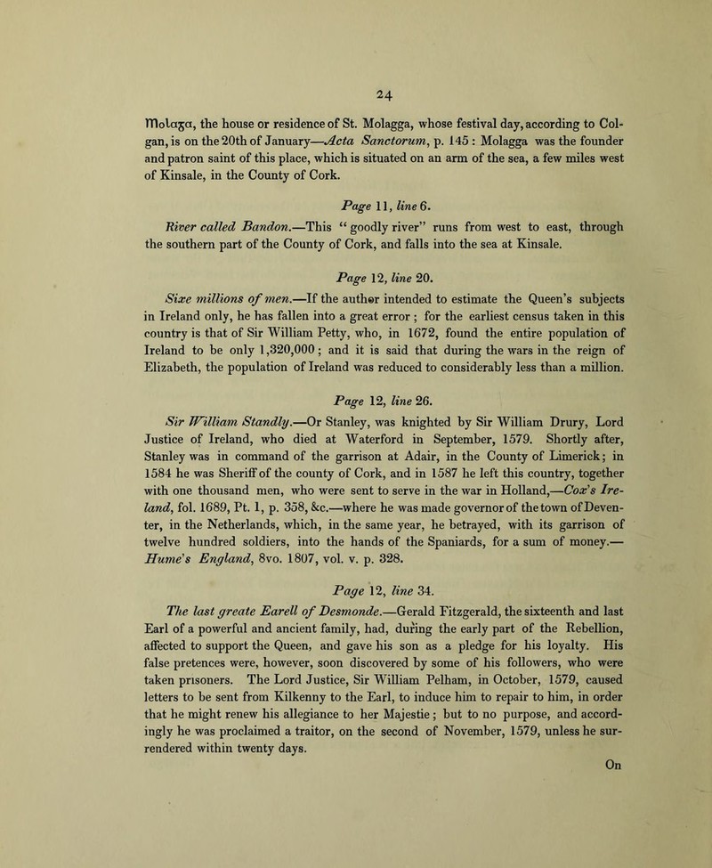 TTlolaja, the house or residence of St. Molagga, whose festival day, according to Col- gan,is on the 20th of January—Acta Sanctorum^ p. 145 : Molagga was the founder and patron saint of this place, which is situated on an arm of the sea, a few miles west of Kinsale, in the County of Cork. Page 11, line 6. River called Bandon.—This “ goodly river” runs from west to east, through the southern part of the County of Cork, and falls into the sea at Kinsale. Page 12, line 20. Size millions of men.—If the author intended to estimate the Queen’s subjects in Ireland only, he has fallen into a great error ; for the earliest census taken in this country is that of Sir William Petty, who, in 1672, found the entire population of Ireland to be only 1,320,000; and it is said that during the wars in the reign of Elizabeth, the population of Ireland was reduced to considerably less than a million. Page 12, line 26. Sir William Standly.—Or Stanley, was knighted by Sir William Drury, Lord Justice of Ireland, who died at Waterford in September, 1579. Shortly after, Stanley was in command of the garrison at Adair, in the County of Limerick; in 1584 he was Sheriff of the county of Cork, and in 1587 he left this country, together with one thousand men, who were sent to serve in the war in Holland,—Coz'’s Ire- land, fol. 1689, Pt. 1, p. 358, &c.—where he was made governorof the town ofDeven- ter, in the Netherlands, which, in the same year, he betrayed, with its garrison of twelve hundred soldiers, into the hands of the Spaniards, for a sum of money.— Hume's England, 8vo. 1807, vol. v. p. 328. Page 12, line 34. The last greate Earell of Desmonde.—Gerald Fitzgerald, the sixteenth and last Earl of a powerful and ancient family, had, during the early part of the Rebellion, affected to support the Queen, and gave his son as a pledge for his loyalty. His false pretences were, however, soon discovered by some of his followers, who were taken prisoners. The Lord Justice, Sir William Pelham, in October, 1579, caused letters to be sent from Kilkenny to the Earl, to induce him to repair to him, in order that he might renew his allegiance to her Majestie ; but to no purpose, and accord- ingly he was proclaimed a traitor, on the second of November, 1579, unless he sur- rendered within twenty days. On