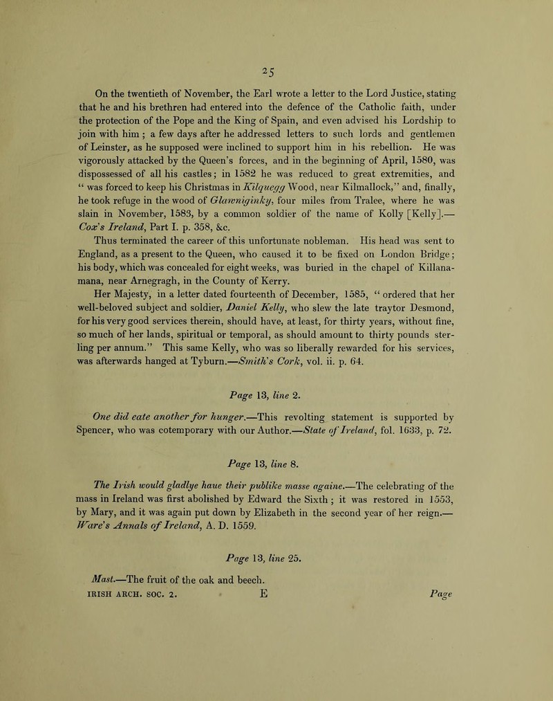 On the twentieth of November, the Earl wrote a letter to the Lord Justice, stating that he and his brethren had entered into the defence of the Catholic faith, under the protection of the Pope and the King of Spain, and even advised his Lordship to join with him ; a few days after he addressed letters to such lords and gentlemen of Leinster, as he supposed were inclined to support him in his rebellion. He was vigorously attacked by the Queen’s forces, and in the beginning of April, 1580, was dispossessed of all his castles; in 1582 he was reduced to great extremities, and “ was forced to keep his Christmas in Kilque/j/g Wood, near Kilmallock,” and, finally, he took refuge in the wood of Glamnigmky, four miles from Tralee, where he was slain in November, 1583, by a common soldier of the name of Kolly [Kelly].— Cox's Ireland, Part I. p. 358, &c. Thus terminated the career of this unfortunate nobleman. His head was sent to England, as a present to the Queen, who caused it to be fixed on London Bridge; his body, which was concealed for eight weeks, was buried in the chapel of Killana- mana, near Arnegragh, in the County of Kerry. Her Majesty, in a letter dated fourteenth of December, 1585, “ ordered that her well-beloved subject and soldier, Daniel Kelly, who slew the late traytor Desmond, for his very good services therein, should have, at least, for thirty years, without fine, so much of her lands, spiritual or temporal, as should amount to thirty pounds ster- ling per annum.” This same Kelly, who was so liberally rewarded for his services, was afterwards hanged at Tyburn.—Smith's Cork, vol. ii. p. 64. Page 13, line 2. One did eate another for hunger.—This revolting statement is supported by Spencer, who was cotemporary with our Author.—State of Ireland, fol. 1633, p. 72. Page 13, line 8. The Irish would gladlye haue their puhlike masse againe.—The celebrating of the mass in Ireland was first abolished by Edward the Sixth ; it was restored in 1553, by Mary, and it was again put down by Elizabeth in the second year of her reign— Ware's Annals of Ireland, A. D. 1559. Page 13, line 25. Pa ore O Mast—The fruit of the oak and beech. IRISH ARCH. SOC. 2. E