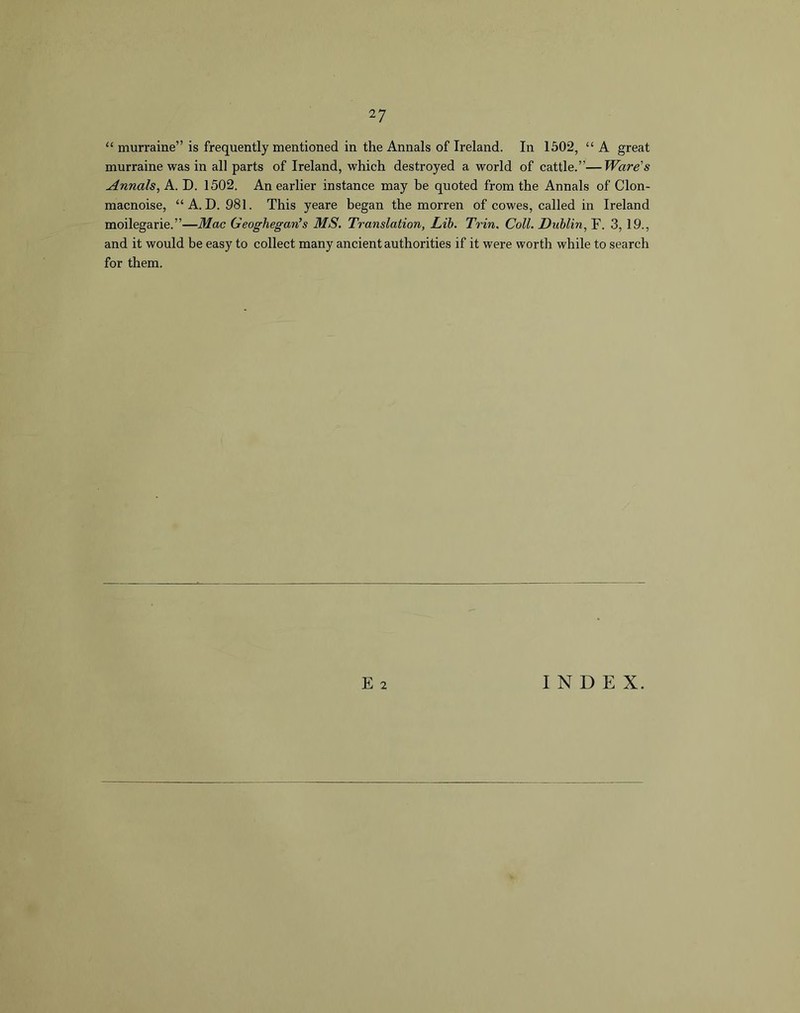 “ murraine” is frequently mentioned in the Annals of Ireland. In 1502, “ A great murraine was in all parts of Ireland, which destroyed a world of cattle.”—Ware's Annals, A. D. 1502. An earlier instance may be quoted from the Annals of Clon- macnoise, “A. D. 981. This yeare began the morren of cowes, called in Ireland moilegarie.”—Mac Geoghegan’s MS. Translation, Lib. Trin. Coll. Dublin, F. 3,19., and it would be easy to collect many ancient authorities if it were worth while to search for them. E 2 INDEX.