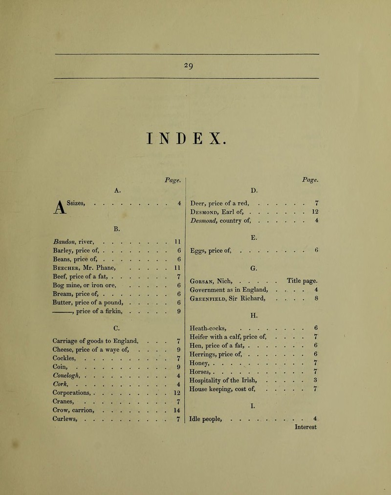 INDEX. A. Ssizes, , . . , B. Bandon, river, Barley, price of, . . . Beans, price of, . . . Beecher, Mr. Phane, Beef, price of a fat, . . Bog mine, or iron ore. Bream, price of, . . . Butter, price of a pound, , price of a firkin. Page. D. Page. 4 Deer, price of a red, Desmond, Earl of, . Desmond, country of. 7 12 4 . 11 . 6 . 6 . 11 . 7 . 6 . 6 . 6 . 9 E. Eggs, price of, 6 G. Gorsan, Nich, Title page. Government as in England, .... 4 Greenfield, Sir Richard, .... 8 H. C. Carriage of goods to England, ... 7 Cheese, price of a waye of, ... . 9 Cockles, 7 Coin, 9 Conelogh, 4 Cork 4 Corporations, 12 Cranes, 7 Crow, carrion, 14 Curlews, 7 Heath-cocks, 6 Heifer with a calf, price of, ... . 7 Hen, price of a fat, 6 Herrings, price of, 6 Honey 7 Horses, 7 Hospitality of the Irish, 3 House keeping, cost of, 7 I. Idle people, 4 Interest