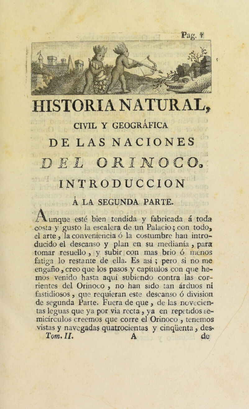 Pag. f HISTORIA NATURAL, CIVIL Y GEOGRÁFICA DE LAS NACIONES BEL ORINOCO. INTRODUCCION Á LA SEGUNDA PARTE. xVunque esté bien tendida y fabricada á toda cosía y gusto la escalera de un Palacio^ con todo, el arte ^ la conveniencia ó la costumbre han intro- ducido el descanso y plan en su medianía , para tomar resuello y y subir. con mas brio ó menos fatiga lo restante de ella. Es así ; pero si no me engaño, creo que los pasos y capítulos con que he- mos venido hasta aquí subiendo contra las cor- rientes del Orinoco , no han sido tan arduos ni fastidiosos, que requieran este descanso ó división de segunda Parte. Fuera de que , de las novecien- tas leguas que ya por via recta, ya en repetidos se- micírculos creemos que corre el Orinoco , tenemos vistas y navegadas quatrocientas y cinqüenta, de&« Tom. II. A de