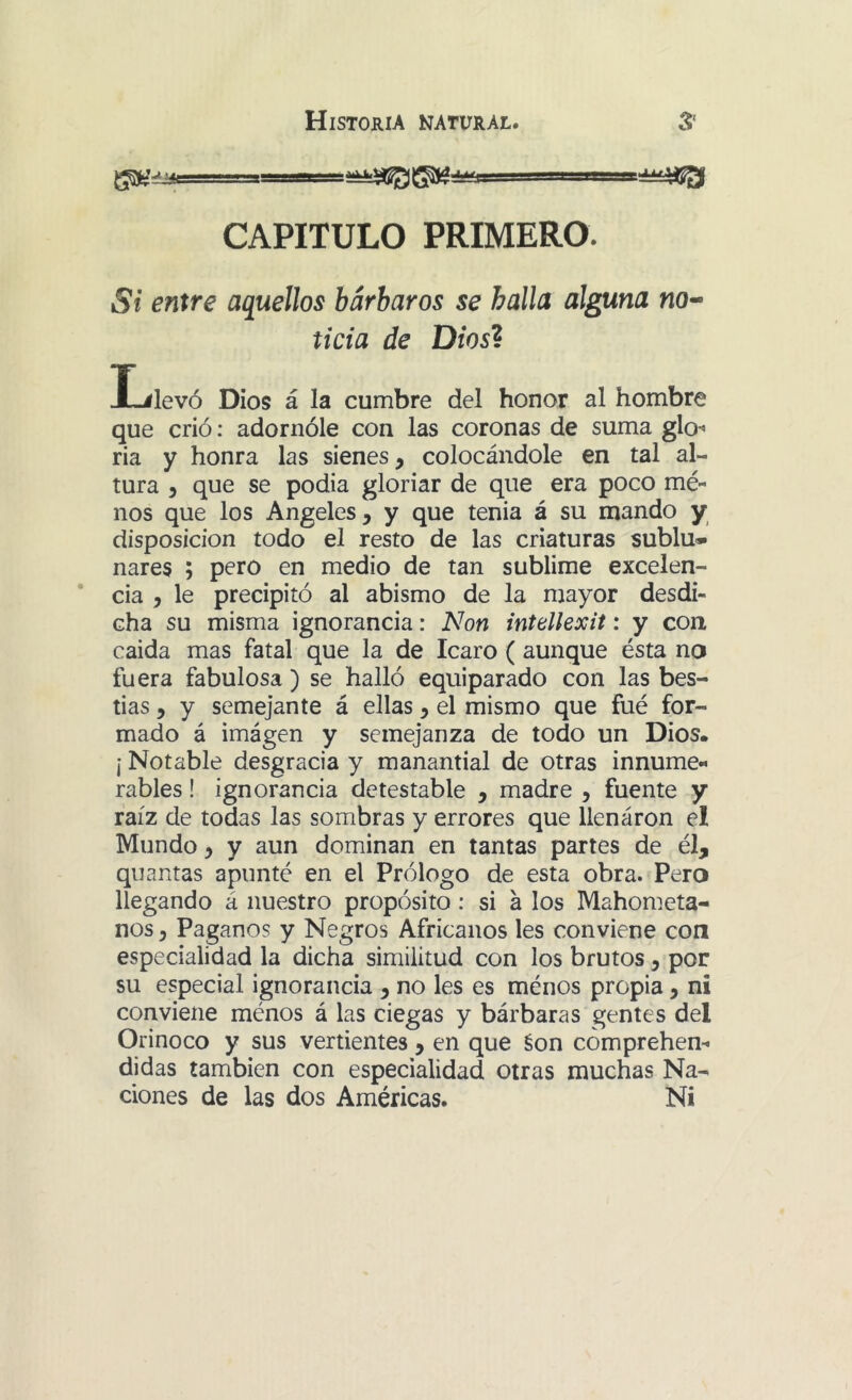 ■^l^r—ti CAPITULO PRIMERO. Si entre aquellos bárbaros se halla alguna no- ticia de Dios? I^levó Dios á la cumbre del honor al hombre que crió: adornóle con las coronas de suma glO' ria y honra las sienes, colocándole en tal al- tura 5 que se podía gloriar de que era poco mé- nos que los Angeles, y que tenia á su mando y disposición todo el resto de las criaturas sublu* nares ; pero en medio de tan sublime excelen- cia , le precipitó al abismo de la mayor desdi- cha su misma ignorancia: Non intellexit: y con caída mas fatal que la de Icaro ( aunque ésta na fuera fabulosa ) se halló equiparado con las bes- tias , y semejante á ellas, el mismo que fué for- mado á imágen y semejanza de todo un Dios. ¡ Notable desgracia y manantial de otras innume- rables ! ignorancia detestable , madre , fuente y raíz de todas las sombras y errores que lienáron el Mundo, y aun dominan en tantas partes de él, quantas apunté en el Prólogo de esta obra. Pera llegando á nuestro propósito: si á los Mahometa- nos, Paganos y Negros Africanos les conviene con especialidad la dicha similitud con los brutos, por su especial ignorancia , no les es ménos propia, ni conviene ménos á las ciegas y bárbaras gentes del Orinoco y sus vertientes , en que éon cómprehen^ didas también con especialidad otras muchas Na- ciones de las dos Américas. Ni
