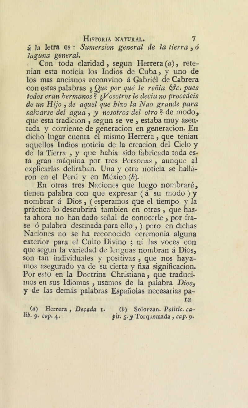 ¿ h letra es : Sumersión general de la tierra ^ ó laguna general. Con toda claridad, según Herrera (a), rete- nían esta noticia los Indios de Cuba, y uno de los mas ancianos reconvino á Gabriél de Cabrera con estas palabras ¿ Que por qué le renta pues todos eran hermanos ? ^Vosotros le decía no procedéis de un Hijo , de aquel que hizo la Nao grande para salvarse del agua y y nosotros del otro ? de modo, que esta tradición , según se ve, estaba muy asen- tada y corriente de generación en generación. En dicho lugar cuenta el mismo Herrera, que tenían aquellos Indios noticia de la creación del Cielo y de la Tierra , y que había sido fabricada toda es- ta gran máquina por tres Personas , aunque al explicarlas deliraban. Una y otra noticia se hallá- ron en el Perú y en México (b). En otras tres Naciones que luego nombraré, tienen palabra con que expresar (á su modo ) y nombrar á Dios, (esperamos que el tiempo y la práctica lo descubrirá también en otras, que has- ta ahora no han dado señal de conocerle , por fra- se ó palabra destinada para ello ,) pero en dichas Naciones no se ha reconocido ceremonia alguna exterior para el Culto Divino ; ni las voces con que según la variedad de lenguas nombran á Dios, son tan individuales y positivas , que nos haya- mos asegurado ya de su cierta y fixa significación. Por esto en la Doctrina Christiana, que traduce mos en sus Idiomas , usamos de la palabra Diosy y de las demás palabras Españolas necesarias pa- ra ^ (a) Herrera , Decada i» (b) Solorzan. Polittc. ca^ lib. 9. cap. 4. pit, ¿.y Torqueraada , cap. 9.