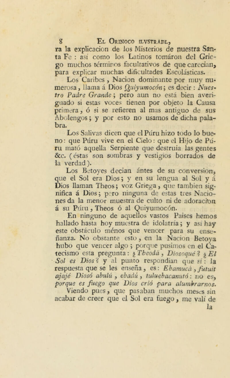 ra la explicación de los Misterios de nuestra San- ta Fe : así como los Latinos tomáron del Grie- go muchos términos facultativos de que carecían, para explicar muchas dificultades Escolásticas. Los Caribes , Nación dominante por muy nu- merosa , llama á Dios Qiiiyumocón; es decir : Núes» tro Padre Grande; pero aun no está bien averi- guado si estas voces tienen por objeto la Causa primera, ó si se refieren al mas antiguo de sus Abolengos; y por esto no usamos de dicha pala- bra. Los Salivas dicen que elPúru hizo todo lo bue- no : que Púru vive en el Cielo: que el Hijo de Pií- ru mató aquella Serpiente que destruía las gentes &c. (éstas son sombras y vestigios borrados de la verdad). Los Betoyes decian ántes de su conversión, que el Sol era Dios; y en su lengua al Sol y á Dios llaman Theos; voz Griega, que también sig- nifica á Dios; pero ninguna de estas tres Nacio- nes da la menor muestra de culto ni de adoración á su Piüu, Theos ó al Quiyuinocón. En ninguno de aquellos vastos Países hemos hallado hasta hoy muestra de idolatría; y así hay este obstáculo menos que vencer para su ense- ñanza. No obstante esto, en la Nación Betoya hubo que vencer algo ; porque pusimos en el Ca- tecismo esta pregunta: ^Theodá, Diosoqué ^ ^El 'Sol es Dios'4 y al punto respondían que sí: la respuesta que se les enseña, es: Ehamucá ^ futuit ajajé Diosó abulú , ebadú, tuluebacanutó: no es, porque es fuego que Dios crió para alumbrarnos. Viendo pues, que pasaban muchos meses sin acabar de creer que el Sol era fuego , me valí de la