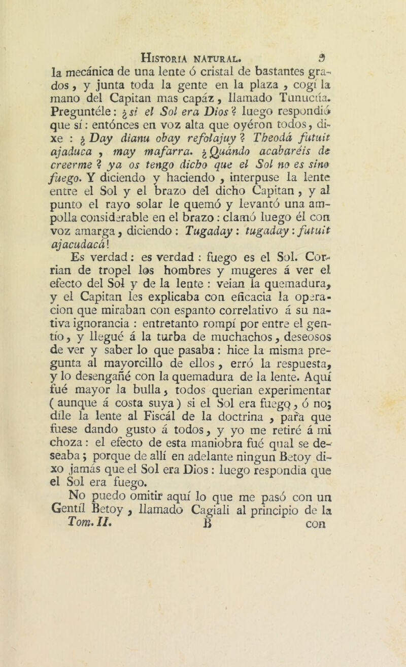 la mecánica de una lente ó cristal de bastantes gra- dos , y junta toda la gente en la plaza , cogí la mano del Capitán mas capáz, llamado Tunucda. Preguntéle: ¿í? el Sol era Dios'4 luego respondió que sí: entonces en voz alta que oyéron todos, di- xe : ¿ Day dianu obay refoíajuy 4 Tbeoda futuit ajaduca , may mafarra» ^Quándo acabaréis de creerme ? ya os tengo dicho que el Sol no es sino fuego, Y diciendo y haciendo , interpuse la lente entre el Sol y el brazo del dicho Capitán , y al punto el rayo solar le quemó y levantó una am- polla considerable en el brazo: clamó luego él con voz amarga , diciendo ; Tugaday: tugaday \ futuit ajacudacá! Es verdad; es verdad : fuego es el Sol. Cor- rían de tropel los hombres y mugeres á ver el efecto del Sol y de la lente : veian la quemadura, y el Capitán les explicaba con eficacia la opera- ción que miraban con espanto correlativo á su na- tiva ignorancia : entretanto rompí por entre el gen- tío , y llegué á la turba de muchachos , deseosos de ver y saber lo que pasaba: hice la misma pre- gunta al mayorcillo de ellos, erró la respuesta, y lo desengañé con la quemadura de la lente. Aquí fué mayor la bulla, todos querían experimentar ( aunque á costa suya ) si el Sol era fuegq, ó no; díle la lente al Fiscal de la doctrina , para que íuese dando gusto á todos ^ y yo me retiré á mi choza: el efecto de esta maniobra fué qual se de- seaba ; porque de allí en adelante ningún Betoy di- xo jamás que el Sol era Dios: luego respondía que el Sol era fuego. No puedo omitir aquí lo que me pasó con ua Gentil Betoy , llamado Cagiali al principio de la Tom. IL B con