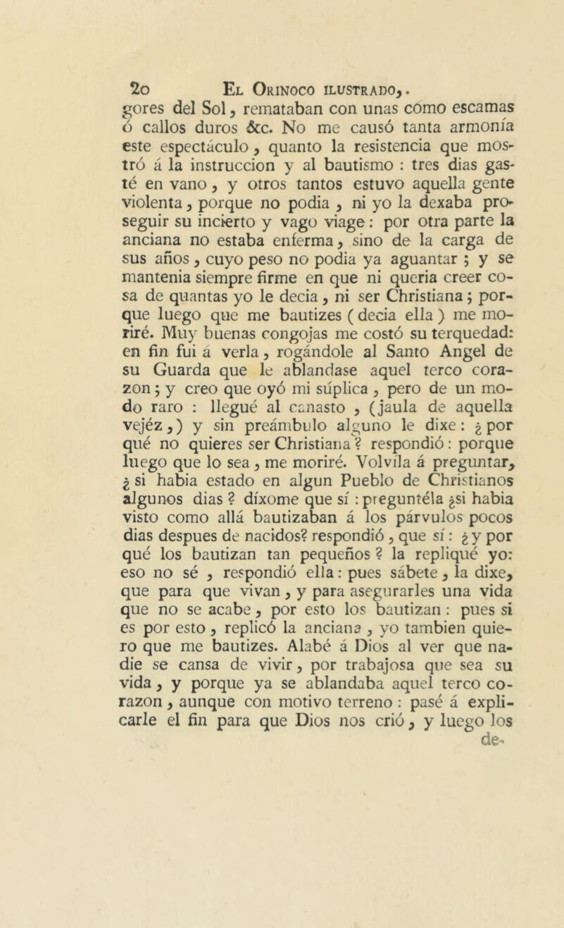 gores del Sol, remataban con unas como escamas ó callos duros &c. No me causó tanta armonía este espectáculo, quanto la resistencia que mos- tró á la instrucción y al bautismo : tres dias gas- té en vano, y otros tantos estuvo aquella gente violenta, porque no podia , ni yo la dexaba pro- seguir su incierto y vago viage: por otra parte la anciana no estaba enferma, sino de la carga de sus años , cuyo peso no podia ya aguantar ; y se mantenia siempre firme en que ni queria creer co- sa de quantas yo le decia , ni ser Christiana; por- que luego que me bautizes (decia ella ) me mo- riré. Muy buenas congojas me costó su terquedad: en fin fui á verla, rogándole al Santo Angel de su Guarda que le ablandase aquel terco cora- zón 5 y creo que oyó mi suplica , pero de un mo- do raro : llegué al canasto , (jaula de aquella vejéz,) y sin preámbulo alguno le dixe: ¿por qué no quieres ser Christiana ? respondió : porque luego que lo sea, me moriré. Volvíla á preguntar, ¿ si habia estado en algún Pueblo de Christianos algunos dias ? díxome que sí ipreguníéla ¿si habia visto como allá bautizaban á los párvulos pocos dias después de nacidos?respondió, que sí: ¿y por qué los bautizan tan pequeños ? la repliqué yo: eso no sé , respondió ella: pues sábete, la dixe, que para que vivan, y para asegurarles una vida que no se acabe, por esto los bautizan : pues si es por esto, replicó la anciana , yo también quie- ro que me bautizes. Alabé á Dios al ver que na- die se cansa de vivir, por trabajosa que sea su vida, y porque ya se ablandaba aquel terco co- razón , aunque con motivo terreno: pasé á expli- carle el fin para que Dios nos crió , y luego los