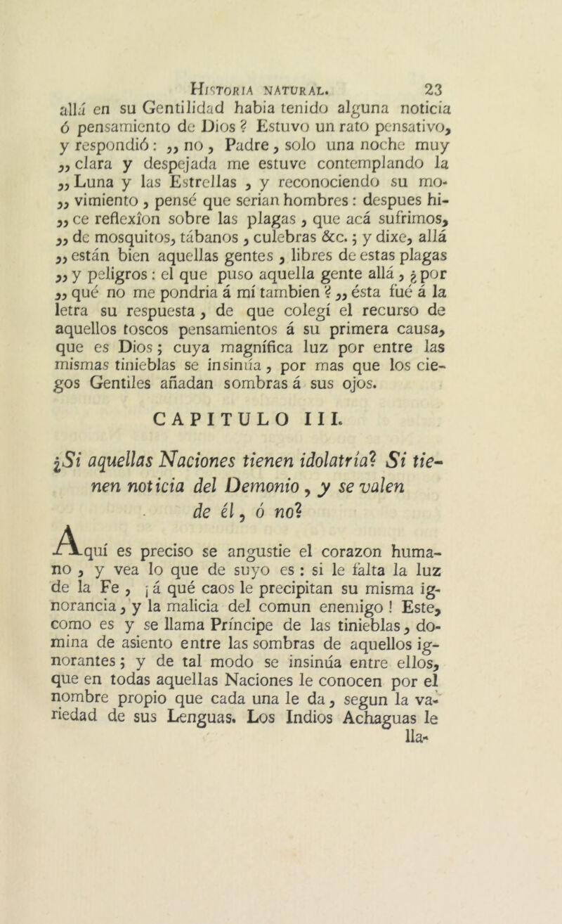 allá en su Gentilidad habia tenido alguna noticia ó pensamiento de Dios ? Estuvo un rato pensativo, y respondió: „ no , Padre, solo una noche muy ,, clara y despejada me estuve contemplando la ,, Luna y las Estrellas , y reconociendo su mo- ,, vimiento , pensé que serian hombres: después hí- ,, ce reflexión sobre las plagas , que acá sufrimos, ,, de mosquitos, tábanos , culebras &c.; y dixe, allá ,, están bien aquellas gentes , libres de estas plagas „y peligros: el que puso aquella gente allá , ¿por ,, qué no me pondria á mí también ‘4 „ ésta fué á la letra su respuesta, de que colegí el recurso de aquellos toscos pensamientos á su primera causa, que es Dios; cuya magnífica luz por entre las mismas tinieblas se insinúa , por mas que los cie- gos Gentiles añadan sombras á sus ojos. CAPITULO II L ¿Si aquellas Naciones tienen idolatría^ Si tie^ nen noticia del Demonio ^ y se valen de él 5 ó no? .A-quí es preciso se angustie el corazón huma- no , y vea lo que de suyo es : si le íálta la luz de la Fe , ¡ á qué caos le precipitan su misma ig- norancia , y la malicia del común enemigo ! Este, como es y se llama Príncipe de las tinieblas, do- mina de asiento entre las sombras de aquellos ig- norantes ; y de tal modo se insinúa entre ellos, que en todas aquellas Naciones le conocen por el nombre propio que cada una le da, según la va- riedad de sus Lenguas. Los Indios Achaguas le lia-