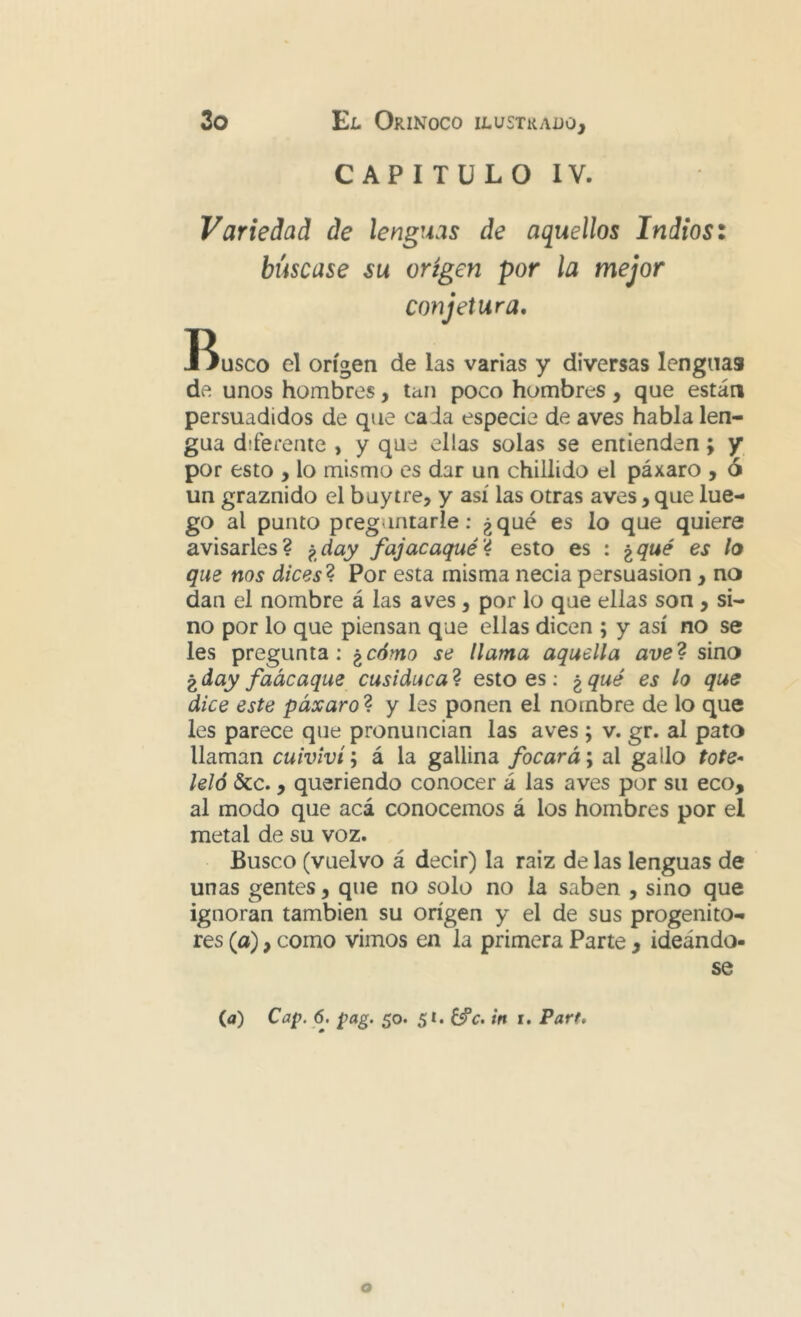 CAPITULO IV. Variedad de lenguas de aquellos Indios: búscase su origen por la mejor conjetura. Busco el origen de las varias y diversas lenguas de unos hombres, tan poco hombres, que están persuadidos de que ca Ja especie de aves habla len- gua diferente , y que ellas solas se entienden; y por esto , lo mismo es dar un chillido el páxaro , ó un graznido el buytre, y así las otras aves, que lue- go al punto preguntarle: ¿qué es lo que quiere avisarles? p^day fajacaqué'4 esto es : ^qué es lo que nos dices 4 Por esta misma necia persuasión, no dan el nombre á las aves, por lo que ellas son , si- no por lo que piensan que ellas dicen ; y así no se les pregunta; ^cómo se llama aquella ave4 sino gday faácaque cusiduca4 esto es; ^qué es lo que dice este páxaro4 y les ponen el nombre de lo que les parece que pronuncian las aves ; v. gr. al pato llaman cuiviví; á la gallina focará; al gallo tote^ leló &c., queriendo conocer á las aves por su eco, al modo que acá conocemos á los hombres por el metal de su voz. Busco (vuelvo á decir) la raíz de las lenguas de unas gentes, que no solo no la saben , sino que ignoran también su origen y el de sus progenito- res (a), como vimos en la primera Parte , ideándo- se (a) Cap. 6. pag. 50. 51. in i. Parf»