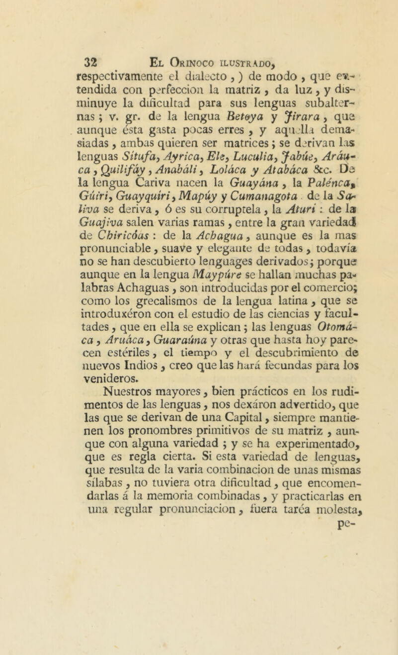respectivamente el dialecto ,) de modo , qae ct;- tendida con perfección la matriz , da luz, y dis- minuye la dificultad para sus lenguas subalter- nas ; V. gr. de la lengua Bet&ya y Jirara, que aunque ésta gasta pocas erres , y aquella dema- siadas , ambas quieren ser matrices; se derivan las lenguas Sítufa, Ayrica, Ehy Luculiay Jabúe^ Aráu* ca, Quilifáy, Anabáli, Loláca y Atabaca Scc, Üe la lengua Cariva nacen la Guayána, la Palénca^ Gút'riy Guayquíriy Mapúy y Cumanagota . de la Sa^ Uva se deriva , ó es su corruptela, la Aturí : de la Guajiva salen varias ramas, entre la gran variedad de Chiricóas : de la Achagua, aunque es la mas pronunciable, suave y elegante de todas , todavía no se han descubierto lenguages derivados; porque aunque en la lengua Maypúrc se hallan muchas pa- labras Achaguas , son introducidas por el comercio; como los grecalismos de la lengua latina , que se introduxéron con el estudio de las ciencias y facul- tades , que en ella se explican; las lenguas Otomá-- ca y Aruáca , Guaraúna y otras que hasta hoy pare- cen estériles, el tiempo y el descubrimiento de nuevos Indios , creo que las hará fecundas para los venideros. Nuestros mayores, bien prácticos en los rudi- mentos de las lenguas, nos dexáron advertido, que las que se derivan de una Capital, siempre mantie- nen los pronombres primitivos de su matriz , aun- que con alguna variedad ; y se ha experimentado, que es regla cierta. Si esta variedad de lenguas, que resulta de la varia combinación de unas mismas sílabas , no tuviera otra dificultad, que encomen- darlas á la memoria combinadas, y practicarlas en una regular pronunciación , fuera tarea molesta, pe-