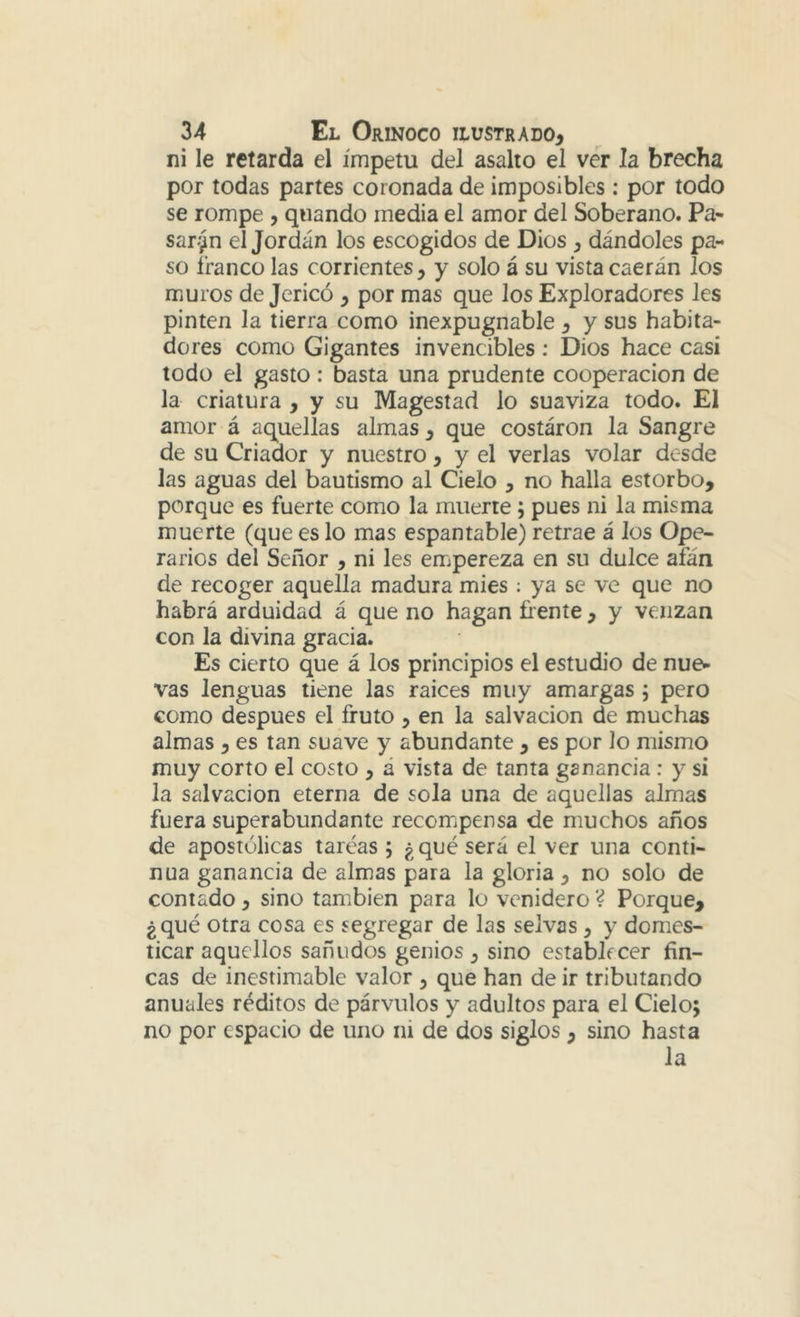 ni le retarda el ímpetu del asalto el ver la brecha por todas partes coronada de imposibles ; por todo se rompe , quando media el amor del Soberano. Pa- saran el Jordán los escogidos de Dios ^ dándoles pa- so franco las corrientes, y solo á su vista caerán los muros de Jericó , por mas que los Exploradores les pinten la tierra como inexpugnable , y sus habita- dores como Gigantes invencibles : Dios hace casi todo el gasto: basta una prudente cooperación de la criatura , y su Magestad lo suaviza todo. El amor á aquellas almas , que costáron la Sangre de su Criador y nuestro, y el verlas volar desde las aguas del bautismo al Cielo , no halla estorbo, porque es fuerte como la muerte; pues ni la misma muerte (que es lo mas espantable) retrae á los Ope- rarios del Señor , ni les empereza en su dulce afán de recoger aquella madura mies ; ya se ve que no habrá arduidad á que no hagan frente , y venzan con la divina gracia. Es cierto que á los principios el estudio de nue- vas lenguas tiene las raíces muy amargas ; pero como después el fruto , en la salvación de muchas almas , es tan suave y abundante , es por lo mismo muy corto el costo , á vista de tanta ganancia: y si la salvación eterna de sola una de aquellas almas fuera superabundante recompensa de muchos años de apostólicas tareas ; ¿ qué será el ver una conti- nua ganancia de almas para la gloria , no solo de contado, sino también para lo venidero ? Porque, ¿qué otra cosa es segregar de las selvas, y domes- ticar aquellos sañudos genios , sino establecer fin- cas de inestimable valor , que han de ir tributando anuales réditos de párvulos y adultos para el Cielo; no por espacio de uno ni de dos siglos , sino hasta la