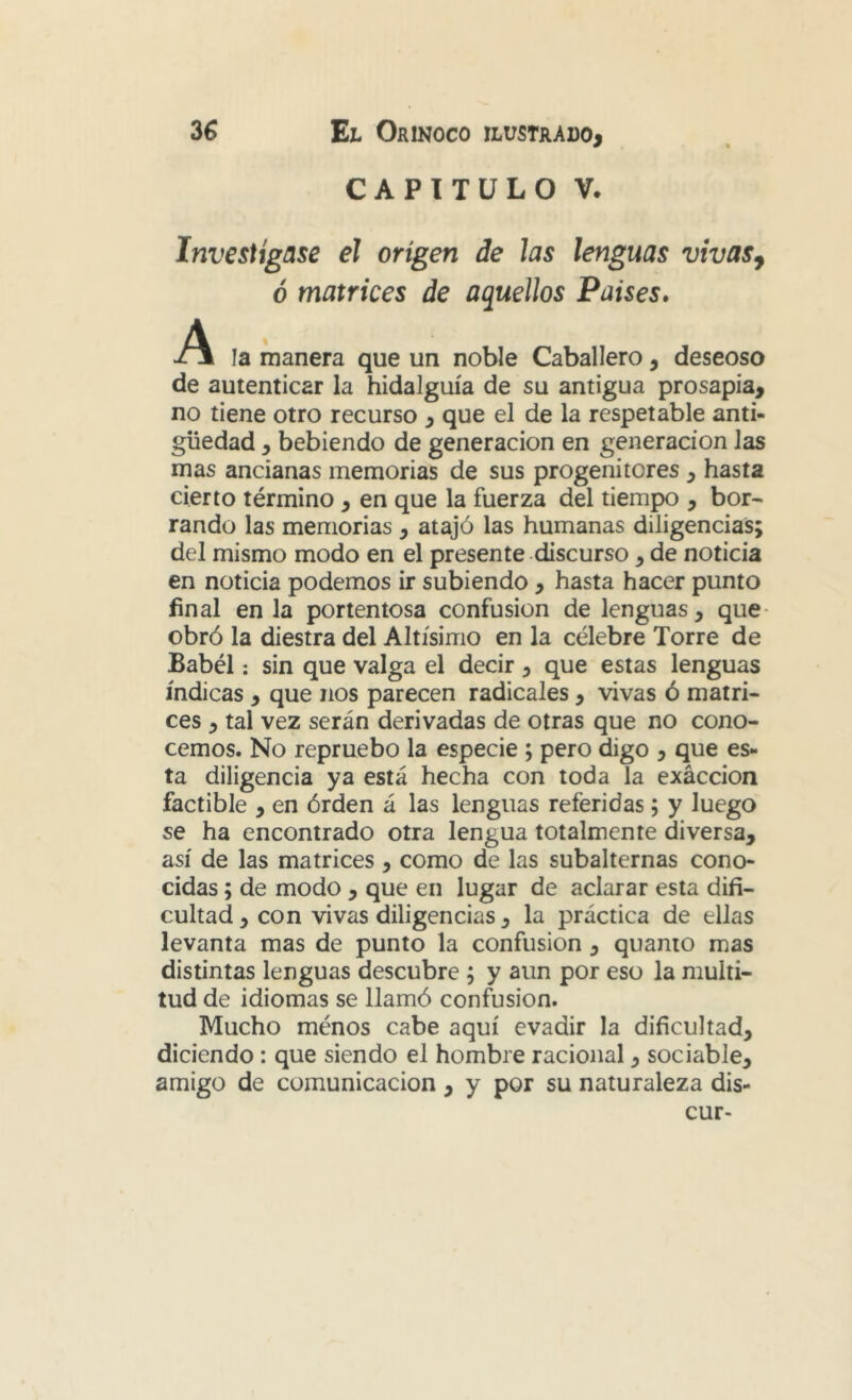 CAPITULO V. Investígase el origen de las lenguas vivas^ ó matrices de aquellos Países. la manera que un noble Caballero, deseoso de autenticar la hidalguía de su antigua prosapia, no tiene otro recurso , que el de la respetable anti- güedad , bebiendo de generación en generación las mas ancianas memorias de sus progenitores , hasta cierto término , en que la fuerza del tiempo , bor- rando las memorias , atajó las humanas diligencias; del mismo modo en el presente discurso, de noticia en noticia podemos ir subiendo , hasta hacer punto final en la portentosa confusión de lenguas, que- obró la diestra del Altísimo en la célebre Torre de Babél: sin que valga el decir, que estas lenguas índicas , que nos parecen radicales , vivas ó matri- ces , tal vez serán derivadas de otras que no cono- cemos. No repruebo la especie ; pero digo , que es- ta diligencia ya está hecha con toda la exacción factible , en órden á las lenguas referidas; y luego se ha encontrado otra lengua totalmente diversa, así de las matrices , como de las subalternas cono- cidas ; de modo , que en lugar de aclarar esta difi- cultad , con vivas diligencias, la práctica de ellas levanta mas de punto la confusión, quanio mas distintas lenguas descubre; y aun por eso la multi- tud de idiomas se llamó confusión. Mucho ménos cabe aquí evadir la dificultad, diciendo: que siendo el hombre racional, sociable, amigo de comunicación , y por su naturaleza dis- cur-