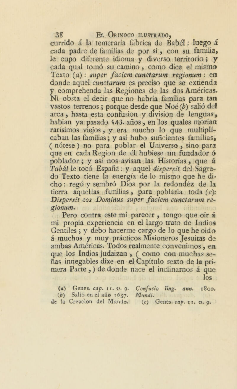 currido á la temeraria fábrica de Babel: luego á cada padre de familias de por sí, con su familia, le cupo diferente idioma y diverso territorio; y cada qual tomó su camino, como dice el mismo Texto (a): super faciem cunctarum regiomm : en donde aquel cunctarum es preciso que se extienda y comprehenda las Regiones de las dos Américas. Ni obsta el decir que no habria familias para tan vastos terrenos; porque desde que Noé (b) salió del arca, hasta esta confusión y división de lenguas, habian ya pasado 143. años, en‘los quales morían rarísimos viejos, y era mucho lo que multipli- caban las familias; y así hubo suficientes familias, ( nótese ) no para poblar el Universo, sino para que en cada Región de él hubiese un fundador ó poblador ; y así nos avisan Jas Historias, que á Tubál le tocó España: y aquel dispersit del Sagra- do Texto tiene la energía de lo mismo que he di- cho : regó y sembró Dios por la redondéz de la tierra aquellas familias, para poblarla toda (c): Dispersa eos Dominas super faciem cunctarum gionum, Pero contra este mi parecer , tengo que oir á mi propia experiencia en el largo trato de Indios Gentiles ; y debo hacerme cargo de lo que he oido á muchos y muy prácticos Misioneros Jesuítas de ambas Américas. Todos realmente convenimos, en que los Indios judaizan, ( como con muchas se- ñas innegables dixe en el Capítulo sexto de la pri- mera Parte ,) de donde nace el inclinarnos á que los (a) Genes, cap. ti. v. 9. Confusio ling. ana. 1800. ib) Salió en el año 1657. Mundi.
