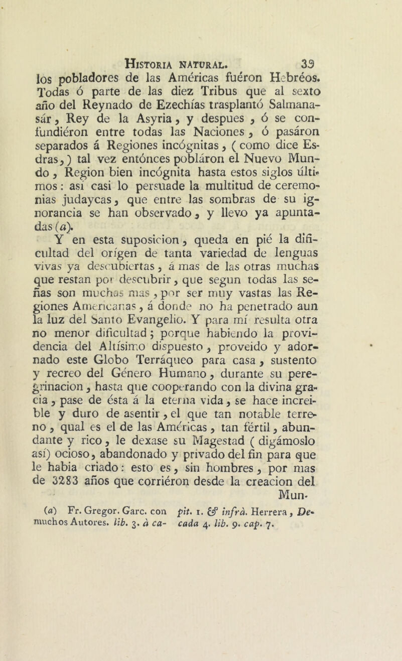 los pobladores de las Américas fuéron Hebréos. Todas ó parte de las diez Tribus que al sexto ano del Reynado de Ezechías trasplantó Saltnana- sár, Rey de la Asyria, y después , ó se con- fundiéron entre todas las Naciones y ó pasáron separados á Regiones incógnitas y ( como dice Es- dras,) tal vez entonces pobláron el Nuevo Mun- do y Región bien incógnita hasta estos siglos ülti^ mos; así casi lo persuade la multitud de ceremo- nias judaycas, que entre las sombras de su ig- norancia se han observado^ y llevo ya apunta- das (a). Y en esta suposición, queda en pié la dlfí- cultad del origen de tanta variedad de lenguas vivas ya descubiertas, á mas de las otras muchas que restan po? descubrir, que según todas las se- ñas son muchas mas , por ser muy vastas las Re- giones Americanas, á donde no ha penetrado aun la luz del banto Evangelio. Y para mí resulta otra no menor dificultad; porque habiendo la provi- dencia del Altísimo dispuesto, proveído y ador- nado este Globo Terráqueo para casa, sustento y recreo del Género Humano, durante su pere- grinación , hasta que cooperando con la divina gra- cia , pase de ésta á la eterna vida, se hace increí- ble y duro de asentir, el que tan notable terre- no , qual es el de las Américas, tan fértil, abun- dante y rico , le dexase su Magestad ( digámoslo así) ocioso, abandonado y privado del fín para que le había criado: esto es, sin hombres, por mas de 3283 años que corriéron desde la creación del Mun- (fl) Fr. Gregor. Garc. con pit, i. infrá. Herrera, De*