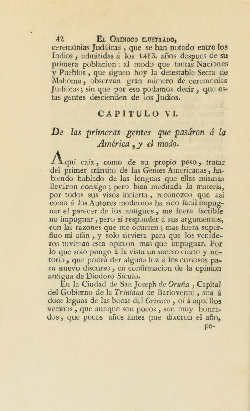 ceremonias Judaicas , que se han notado entre los Indios, admitidas á los 1483. años después de su primera población : al modo que tantas Naciones y Pueblos ^ que siguen hoy la detestable Secta de Mahoma, observan gran número de ceremonias Judáícas; sin que por eso podamos decir, que es- tas gentes descienden de los Judíos. CAPITULO VI. . » De las primeras gentes que pasaron a la América,y el modo. -A.quí caía, como de su propio peso, tratar del primer tránsito de las Gentes Americanas, ha- biendo hablado de las lenguas que ellas mismas llevaron consigo; pero bien meditada la materia, por todos sus visos incierta , reconozco que así como á los Autores modernos ha sido fácil impug- nar el parecer de los antiguos , me fuera factible no impugnar, pero sí responder á sus argumentos, con las razones que me ocurren ; mas fuera super- fluo mi afán , y solo sirviera para que los venide- ros tuvieran esta opinión mas que impugnar. Por lo que solo pongo á la vista un suceso cierto y no- torio , que podrá dar alguna luz á los curiosos pa- ra nuevo discurso, en confirmación de la opinión antigua de Diodoro Sículo. En la Ciudad de San Joseph de Oruña , Capital del Gobierno de la Trinidad de Barlovento , sita á doce leguas de las bocas del Orinoco , oí á aquellos vecinos, que aunque son pocos, son muy honra** dos, que pocos años ántes (me dixéron el año, pe-