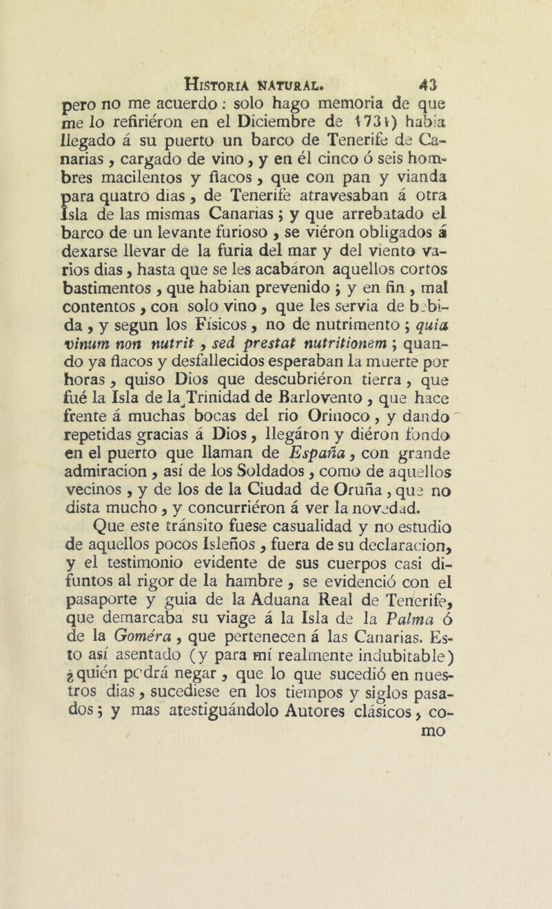 pero no me acuerdo: solo hago memoria de que nielo refirieron en el Diciembre de 1731) había llegado á su puerto un barco de Tenerife de Ca- narias , cargado de vino, y en él cinco ó seis hom- bres macilentos y flacos, que con pan y vianda para quatro días, de Tenerife atravesaban á otra Isla de las mismas Canarias; y que arrebatado el barco de un levante furioso , se viéron obligados á dexarse llevar de la furia del mar y del viento va- rios dias, hasta que se les acabáron aquellos cortos bastimentos , que habian prevenido j y en fin , mal contentos , con solo vino, que les servia de bebi- da , y según los Físicos, no de nutrimento ; quia vinum non nutrit, sed prestat nutritionem ; quan- do ya flacos y desfallecidos esperaban la muerte por horas, quiso Dios que descubriéron tierra, que fué la Isla de la^Trinidad de Barlovento , que hace frente á muchas bocas del rio Orinoco, y dando repetidas gracias á Dios y llegáron y diéron fondo en el puerto que llaman de España y con grande admiración , así de los Soldados, como de aquellos vecinos , y de los de la Ciudad de Oruña , que no dista mucho, y concurriéron á ver la novedad. Que este tránsito fuese casualidad y no estudio de aquellos pocos Isleños y fuera de su declaración, y el testimonio evidente de sus cuerpos casi di- funtos al rigor de la hambre , se evidenció con el pasaporte y guia de la Aduana Real de Tenerife, que demarcaba su viage á la Isla de la Palma ó de la Goméra, que pertenecen á las Canarias. Es- to así asentado (y para mí realmente indubitable) ¿quién podrá negar , que lo que sucedió en nues- tros dias, sucediese en los tiempos y siglos pasa- dos ; y mas atestiguándolo Autores clásicos, co- mo