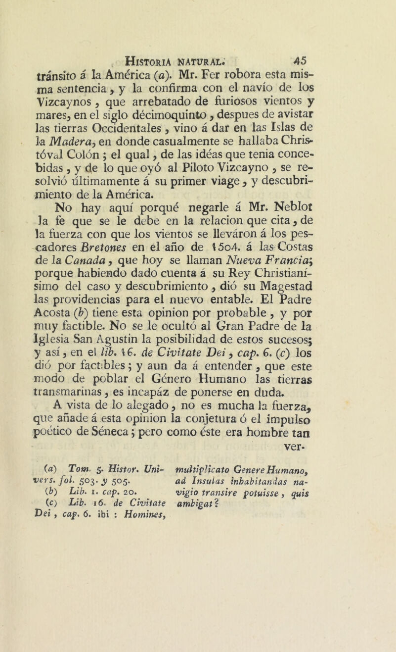 tránsito á la América (a). Mr. Fer robora esta mis- ma sentencia > y la confirma con el navio de los Vizcaynos ^ que arrebatado de íiiriosos vientos y mares^ en el siglo décimoquinto , después de avistar las tierras Occidentales j vino á dar en las Islas de la Madera, en donde casualmente se hallaba Chris» tóval Colón j el qual, de las idéas que tenia conce- bidas 5 y de lo que oyó al Piloto Vizcayno , se re- solvió últimamente á su primer viage , y descubri- miento de la América. No hay aquí porqué negarle á Mr. Neblot la fe que se le debe en la relación que cita, de la fuerza con que los vientos se lleváron á los pes- cadores Bretowcí en el año de l5o4. á las^ Costas de la Cañada, que hoy se llaman Nueva Francia', porque habiendo dado cuenta á su Rey Christianí- simo del caso y descubrimiento , dió su Magestad las providencias para el nuevo entable. El Padre Acosta (h) tiene esta opinión por probable , y por muy factible. No se le ocultó al Gran Padre de la igi esia San Agustín la posibilidad de estos sucesos; y así, en el lib, de Civitate Dei, cap* G. (c) los dió por factibles; y aun da á entender , que este modo de poblar el Género Humano las tierras transmarinas, es incapaz de ponerse en duda. A vista de lo alegado , no es mucha la fuerza, que añade á esta opinión la conjetura ó el impulso poético de Séneca 5 pero como éste era hombre tan ver- (a) Totn. 5. Histor* Uni- multiplicato Genere Humano, vers. fol. 503. y 505. ad hisulas inhabitandas na- {b) Lib. 1. cap. 20. vigió transiré potuisse , quis (c) Lib. 16. de Civitate amhigat%