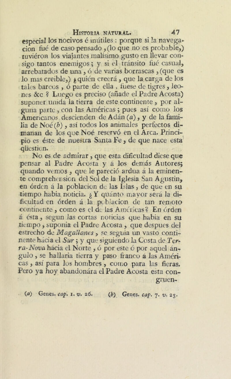 especial los nocivos é inútiles ; porque si la navega- ción fue de caso pensado, (lo que no es probable,) tuviéron los viajantes malísimo gusto en llevar con- sigo tantos enemigos; y si el tránsito fué casual, arrebatados de una, ó de varias borrascas , (que es lo mas creíble,) ¿quién creerá, que la carga de los tales barcos , ó parte de ella , fuese de tigres, leo- nes &c ? Luego es preciso (añade el Padre Acosta) suponer unida la tierra de este continente, por al- guna parte , con las Américas ; pues así como los Americanos descienden de Adán (a), y de la fami- lia de Noé (h), así todos los animales perfectos di- manan de los que Noé reservó en el Arca. Princi- pio es éste de nuestra Santa Fe, de que nace esta qüesticn. No es de admirar, que esta dificultad diese que pensar al Padre Acosta y á los demás Autores; quarido vemos , que le pareció ardua á la emJnen- te comprehension del Sol de Ja Iglesia San Agustin, en órden á la población de las Islas, de que en su tiempo había noticia. ¿ If quánto niayor será la di- ficultad en orden á la pcbiacion de tan remoto continente , como es el d^ las Ame'ricas? En órden á ésta, según las cortas noticias que había en su tiempo , suponía el Padre Acosta, que después del estrecho de Magallanes, se seguía un vasto conti- nente hacia el Sur; y que siguiendo la Cosía de Ter* ra-Nova hacia el Norte , ó por este ó por aquel án- gulo , se hallaría tierra y paso franco á las Améri- cas , así para los hombres , corno para las fieras. Pero ya hoy abandonara el Padre Acosta esta con- gruen- (¿>) Genes, cap* i*v* 26, Qj) Genes, cap. 7. v. 23.