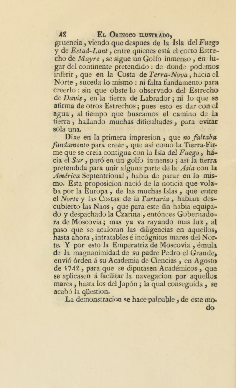 gruenda, viendo que después de la Isla del Fuego y de Estad-Lant, entre quienes está el corto Estre- cho de May re , se sigue un Golfo inmenso, en lu- gar del continente pretendido : de donde podemos inferir, que en la Costa de Terra-Nova, hacia el Norte y suceda lo mismo : ni falta fundamento para creerlo: sin que obste lo observado del Estrecho de Davis y en la tierra de Labrador; ni lo que se afirma de otros Estrechos; pues esto es dar con el agua, al tiempo que buscamos el camino de la tierra, hallando muchas dificultades, para evitar sola una. Dixe en la primera impresión , que no faltaba fundamento para creer, que así como la Tierra-Fir- me que se creía contigua con la Isla del Fuego, ha- cia el Sur y paró en un golfo inmenso ; así la tierra pretendida para unir alguna parte de la Asia con la América Septentrional, había de parar en lo mis- mo. Esta proposición nació de la noticia que vola- ba por la Europa , de las muchas Islas , que entre el Norte y las Costas de la Tartaria , habían des- cubierto las Naos y que para este fin habia equipa- do y despachado la Czarina , entónces Gobernado- ra de Moscovia; mas ya va rayando mas luz , al paso que se acaloran las diligencias en aquellos, hasta ahora, intratables é incógnitos mares del Nor- te. Y por esto la Emperatriz de Moscovia , émula de la magnanimidad de su padre Pedro el Grande, envió orden á su Academia de Ciencias , en Agosto de 1742 y para que se diputasen Académicos , que se aplicasen á facilitar la navegación por aquellos mares , hasta los del Japón; la qual conseguida, se acabó la qüestion. La demonstracion se hace palpable , de este mo- do