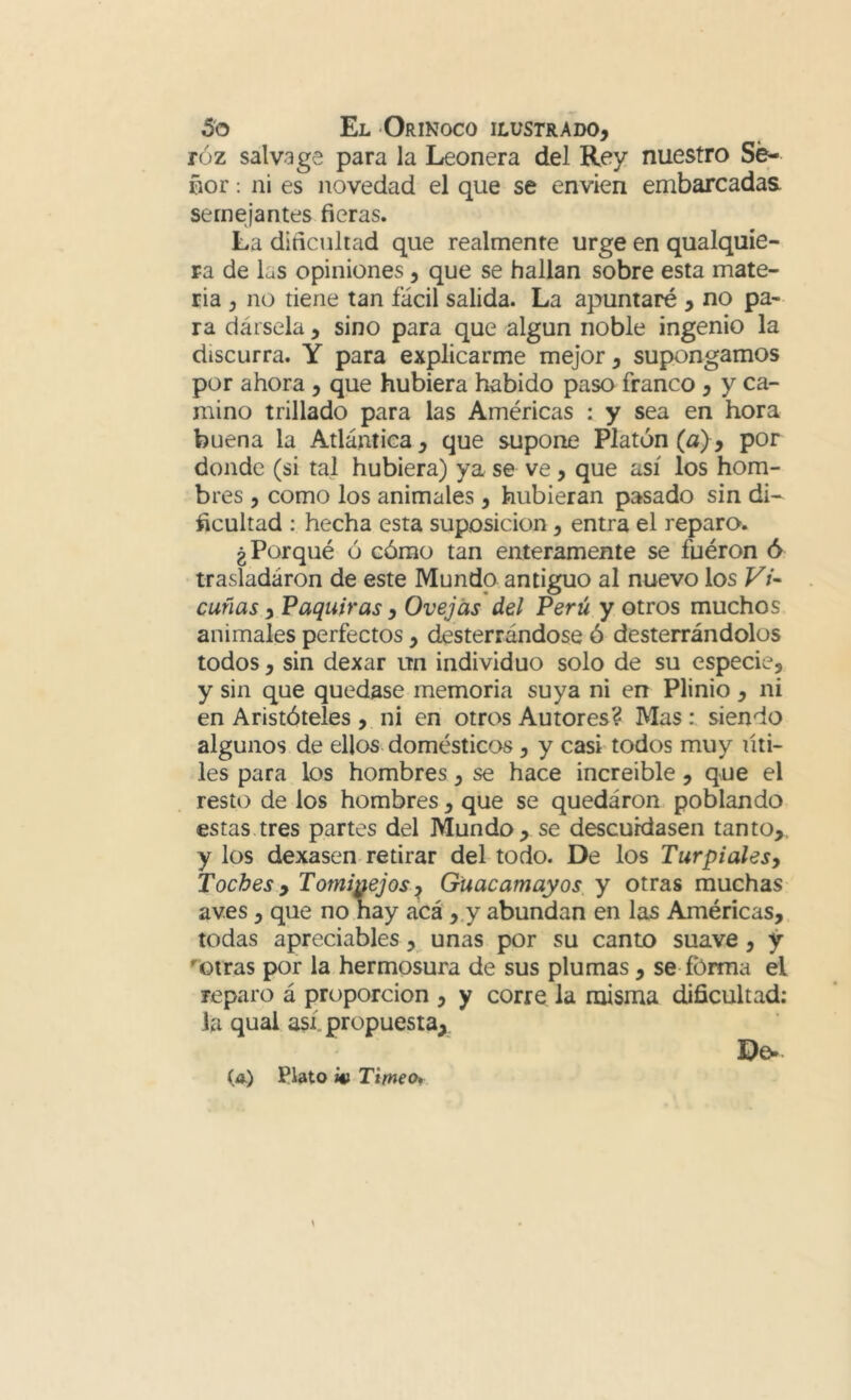 róz salva ge para la Leonera del Rey nuestro Se- ñor : ni es novedad el que se envíen embarcadas semejantes fieras. La dificultad que realmente urge en qualquie- ra de las opiniones, que se hallan sobre esta mate- ria , no tiene tan fácil salida. La apuntaré , no pa- ra dársela, sino para que algún noble ingenio la discurra. Y para explicarme mejor, supongamos por ahora, que hubiera habido paso franco, y ca- mino trillado para las Américas : y sea en hora buena la Atlántica, que supone Platón (a), por donde (si tal hubiera) ya se ve, que así los hom- bres , como los animales, hubieran pasado sin di- ficultad : hecha esta suposición, entra el reparo. ¿Porqué ó cómo tan enteramente se fuéron ó trasladaron de este Mundo antiguo al nuevo los Vi- cuñas , Paquiras, Ovejas del Perú y otros muchos animales perfectos, desterrándose ó desterrándolos todos, sin dexar un individuo solo de su especie, y sin que quedase memoria suya ni en Plinio , ni en Aristóteles, ni en otros Autores? Mas: siendo algunos de ellos domésticos, y casf todos muy titi- les para los hombres, se hace increíble, que el resto de los hombres, que se quedáron poblando estas tres partes del Mundo, se descuidasen tanto,, y los dexasen-retirar del todo. De los Turpialesy Taches, Tominejos.^ Guacamayos y otras muchas aves, que no hay acá ,,y abundan en las Américas,. todas apreciables, unas por su canto suave, y ''otras por la hermosura de sus plumas, se fbrma el reparo á proporción , y corre la misma dificultad: la qual así propuesta,^ Do* (a.) Plato m Timeo*