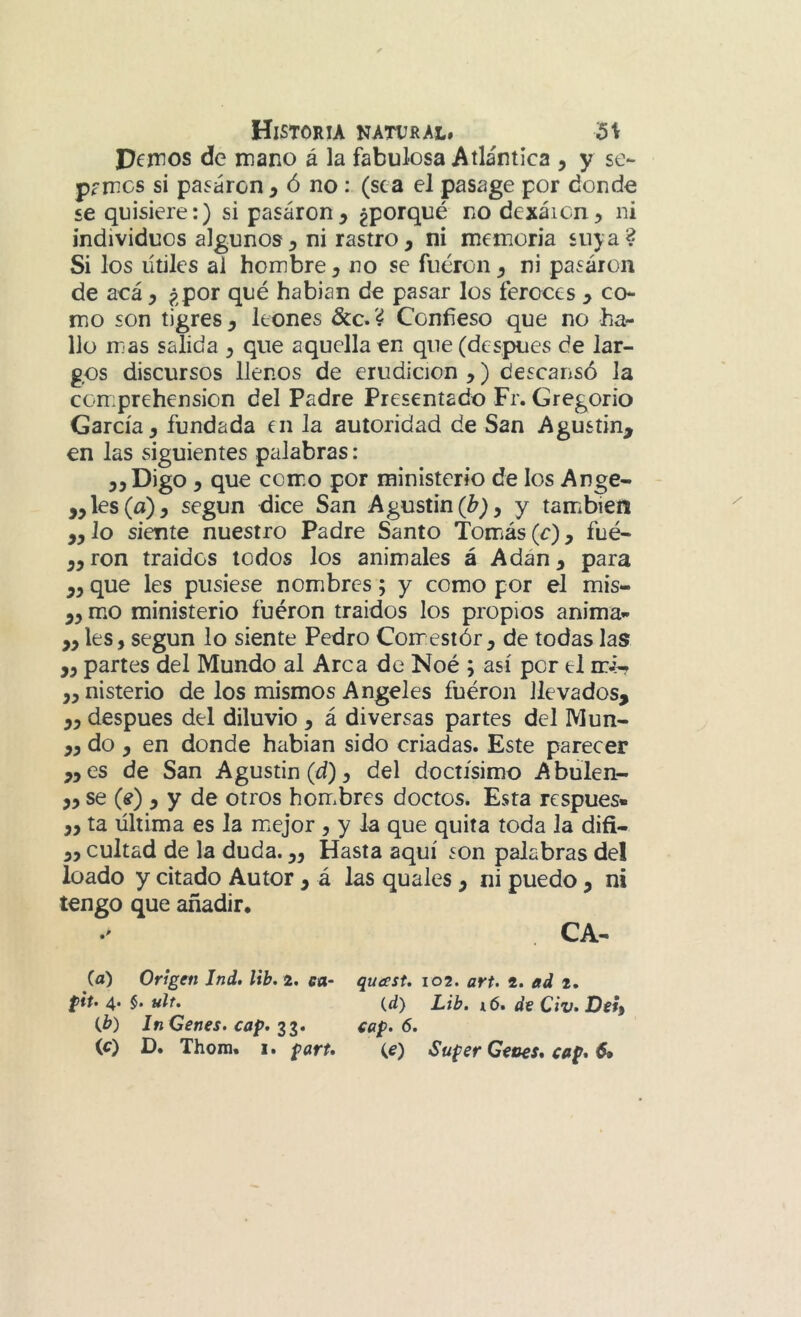 Dejnos de mano á la fabulosa Atlántica , y se- pamos si pasaron , ó no : (sea el pasage por donde se quisiere:) si pasaron, no dexáicn^ ni individuos algunos, ni rastro, ni memoria suya? Si los útiles ai hombre y no se fueron y ni pasaron de acá y ¿por qué habian de pasar los feroces y co- mo son tigres y leones &c. ? Confieso que no ha- llo mas salida y que aquella en que (después de lar- gos discursos llenos de erudición y) descansó la comprehension del Padre Presentado Fr. Gregorio García, fundada en la autoridad de San Agustín^ en las siguientes palabras: 5, Digo, que comiO por ministerio de los Ange- líes (a), según dice San Agustin(¿?), y también yylo siente nuestro Padre Santo Tomás (c), fué- ,,ron traides lodos los animales á Adán, para „ que les pusiese nombres; y como por el mis- „ m*o ministerio fuéron traídos los propios anima- „ les, según lo siente Pedro Comestór, de todas las „ partes del Mundo al Arca de Noé ; así por el mi-. ,, nisterio de los mismos Angeles fuéron llevados, „ después del diluvio , á diversas partes del Mun- „ do , en donde habian sido criadas. Este parecer „es de San Agustín (d), del doctísimo Abúlen- „ se (e) y y de otros hombres doctos. Esta respues- „ ta última es la miejor , y la que quita toda la difi- ,, cuitad de la duda.,, Hasta aquí son palabras del loado y citado Autor , á las quales , ni puedo, ni tengo que añadir* •' CA** (a) Origen Jnd, lib. 2. ea- quast. 102. art. 2. ad 2. pit. 4. §. ult, {dy Lib, i6. di Civ.Dity tb) InGenes.cap.il. cap. 6.