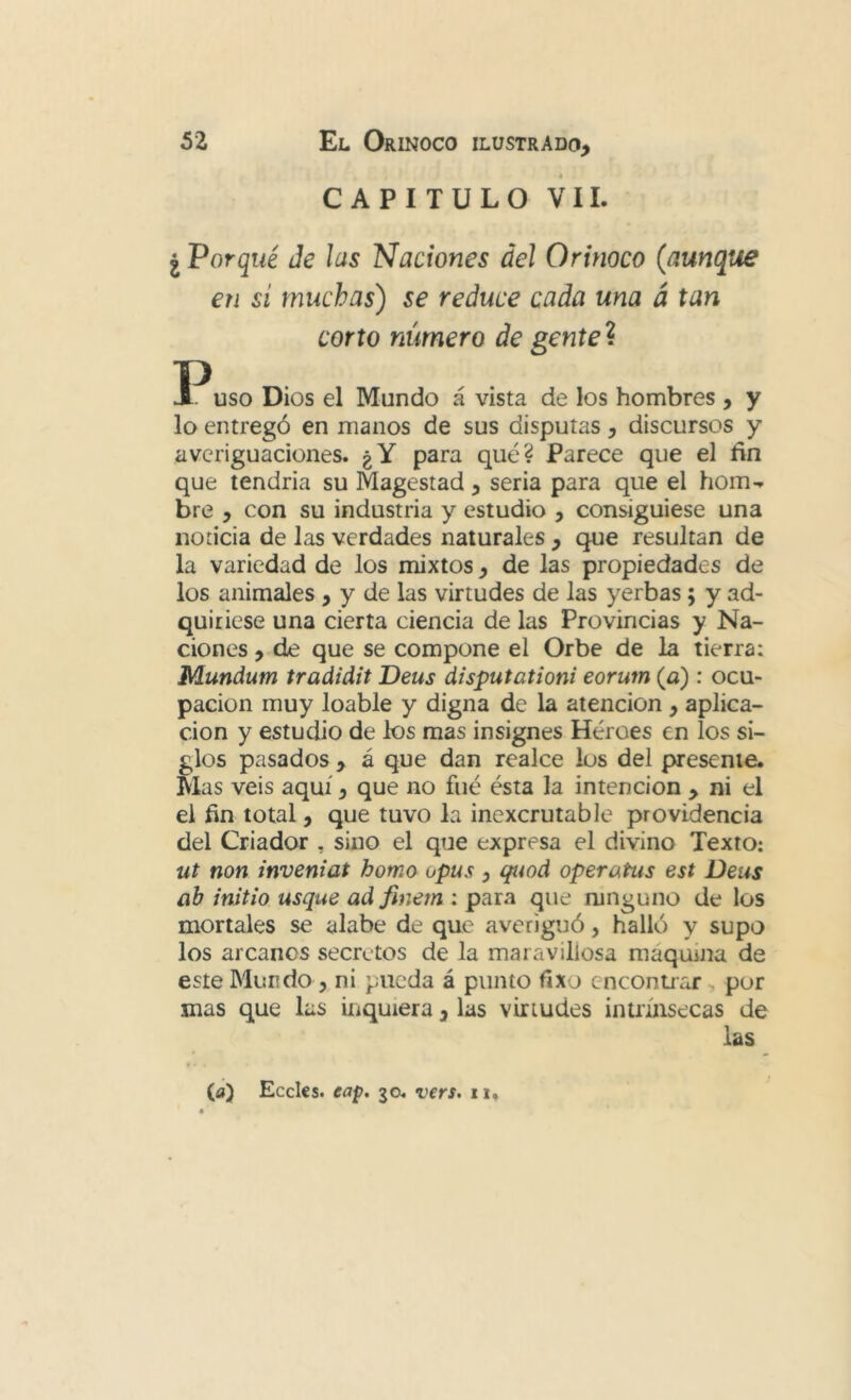 CAPITULO VIL ¿ Porqué Je las Naciones áel Orinoco (aunque en si muchas) se reduce cada una á tan corto número de gente\ uso Dios el Mundo á vista de los hombres , y lo entregó en manos de sus disputas, discursos y averiguaciones. ¿Y para qué? Parece que el fin que tendría su Magestad, seria para que el hom-. bre , con su industria y estudio , consiguiese una noticia de las verdades naturales , que resultan de la variedad de los mixtos, de las propiedades de los animales , y de las virtudes de las yerbas; y ad- quiriese una cierta ciencia de las Provincias y Na- ciones , de que se compone el Orbe de la tierra: Mundum tradidit Deus disputationi eorum (a) : ocu- pación muy loable y digna de la atención , aplica- ción y estudio de los mas insignes Héroes en los si- glos pasados , á que dan realce los del presente. Mas veis aquí, que no fué ésta la intención , ni el el fin total, que tuvo la inexcrutable providencia del Criador , sino el que expresa el divino Texto: ut non inveniat homo opus , qtíod operatus est Deus ah initio usque ad finem : para que ninguno de los mortales se alabe de que averiguó, halló y supo los arcanos secretos de la maravillosa maquina de este Mundo, ni pueda á punto fixo cnconuar, por mas que las inquiera, las virtudes intrínsecas de las ^ > (íi) Eceles. cap. 30. vers, ii.