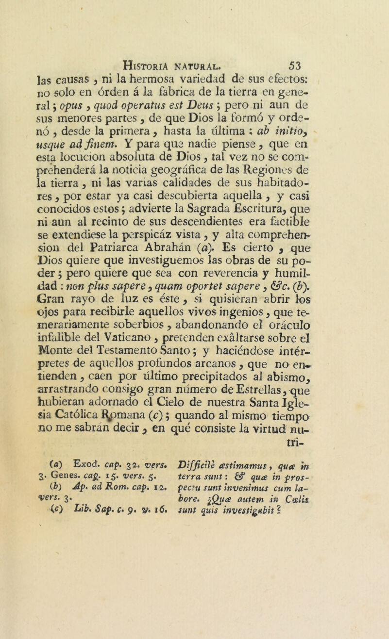 las causas , ni la hermosa variedad de sus efectos: no solo en órden á la fabrica de la tierra en gene- ral 5 opus 5 quod optratus est Deus; pero ni aun de sus menores partes , de que Dios la formó y orde- nó , desde la primera , hasta la ultima ; ah inltioy usque adfinem, Y para que nadie piense, que en esta locución absoluta de Dios, tal vez no se com- prehenderá la noticia geográfica de las Regiones de la tierra, ni las vanas calidades de sus habitado- res , por estar ya casi descubierta aquella , y casi conocidos estos; advierte la Sagrada Escritura, que ni aun al recinto de sus descendientes era factible se extendiese la perspicáz vista, y alta comprehen» sion del Patriarca Abrahán (a). Es cierto , que Dios quiere que investiguemos las obras de su po- der ; pero quiere que sea con reverencia y humil- dad : mn plus supere , quam oportet supere, (h). Gran rayo de luz es éste , si quisieran abrir los ojos para recibirle aquellos vivos ingenios, que te- merariamente soberbios , abandonando el oráculo infalible del Vaticano, pretenden exaltarse sobre el Monte del Testamento Santo; y haciéndose intér- pretes de aquellos profundos arcanos , que no en- tienden , caen por ultimo precipitados al abismo, arrastrando consigo gran numero de Estrellas, que hubieran adornado el Cielo de nuestra Santa Igle- sia Católica í^omana (c); quando al mismo tiempo no me sabrán decir ^ en qué consiste la virtud nu- tri- (a) Exod. cap, 32. vers» Diffietle testimamus y qua m 3.. Genes, cap. 15. vers. 5. térra sunt: ¿«f quce in pros- ib) Ap. ad Rom. cap. 12. pectu sunt invenimus cum la- vers. 3. ^ bore. autem in Cfslis \g) Lib, Sap. c» 9. V» 16* sunt quis investi^abit í