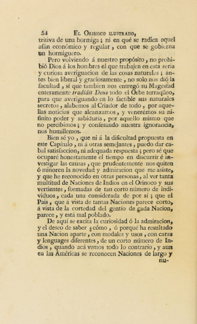 triiiva de una hormiga; ni en qué se radica aquel afán económico y regular , con que se gobierna ün hormiguero. Pero volviendo á nuestro propósito , no prohi- bió Dios á los hombres el que trabajen en esta seria y curiosa averiguación de las cosas naturales ; an- tes bien liberal y graciosamente , no solo nos díó la facultad , sí que también nos entrego su Magestad enteramente íraáidit Deus todo el Orbe terracjüeo, para que averiguando en lo factible sus naturales secretos, alabemos al Criador de todo , por aque- llas noticias que alcanzamos, y venerémos su ni- finito poder y sabiduría, por aquello mismiO que no percibimos; y confesando nuestra ignorancia^ nos humillemos. Bien sé yo , que ni á la dificultad propuesta en este Capítulo, ni á otras semejantes, puedo dar ca- bal satisfacción, ni adequada respuesta ; pero sé que ocuparé honestamente el tiempo en discurrir é in- vestigar las causas , que prudentemente nos quiten ó minoren la novedad y admiración que me asiste, y que he reconocido en otras personas, al ver tanta multitud de Naciones de Indios en el Orinoco y sus vertientes, formadas de tan corto número de indi- viduos , cada una considerada de por sí ; que el Pais , que á vista de tantas Naciones parece corto, á vista de la cortedad del gentío de ^ada Nación, parece, y está mal poblado. De aquí se excita la curiosidad ó la admiración, y el deseo de saber ¿ cómo , ó porqué ha resultado una Nación aparte, con modales y usos , con caras y lenguages diferentes, de un corto número de In- dios , quando acá vemos todo lo contrario , y aun en las Américas se reconocen Naciones de largo y nu-
