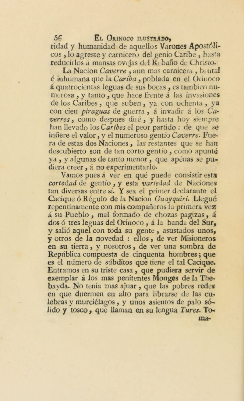 ridad y humanidad de aquellos Varones ApOst<51i- cos , lo agreste y carnicero del genio Caribe , hasta reducirlos á mansas ovejas del Rebaño de ChrLstO. La Nación Caverre , aun mas carnicera , bi utal é inhumana que la Cariba y poblada en el Orinoco á quatrocientas leguas de sus bocas , es también nu- merosa , y tanto, que hace frente á las invasiones de los Caribes, que suben, ya con ochenta, ya c<Jn cien piraguas de guerra , á invadir á los Ca- verres, como después dii é, y hasta hoy sieoLpre han llevado los Caribes el peor partido : de que se infiere el valor, y el numeroso gentío Caverre. Fue- ra de estas dos Naciones , las restantes que se han descubierto son de tan corto gentío , como apunté ya , y algunas de tanto menor, que apenas se pu- diera creer, á no experimentarlo. Vamos pues á ver en qué puede consistir esta cortedad de gentío, y esta variedad de Naciones tan diversas entre sí. Y sea el primer declarante el Cacique ó Régulo de la Nación Guayquiri. Llegué repentinamente con mis compañeros la primera vez á su Pueblo, mal formado de chozas pagizas, á dos ó tres leguas del Orinoco, á la banda del Sur, y salió aquel con toda su gente, asustados unos, y otros de la novedad : ellos, de ver Misioneros en su tierra, y nosotros, de ver una sombra de República compuesta de cinquenta hombres; que es el número de súbditos que tiene el tal Cacique. Entramos en su triste casa , que pudiera servir de exemplar á los mas penitentes Monges de la The- bayda. No tenia mas ajuar, que las pobres redes en que duermen en alto para librarse de las cu- lebras y murciélagos, y unos asientos de palo só- lido y tosco, que llaman en su lengua Tures. To- ma:*
