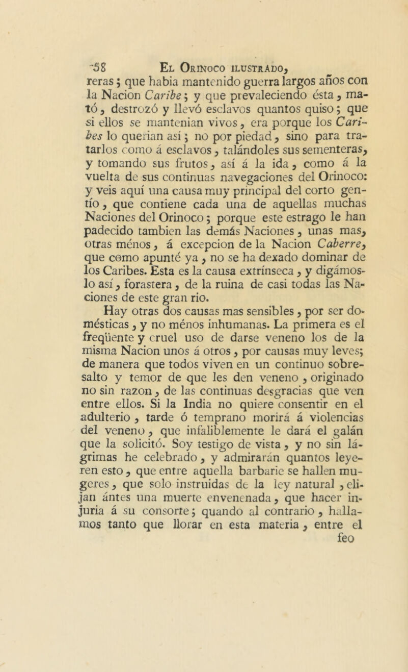 reras; que había mantenido guerra largos años con la Nación Caribe'^ y que prevaleciendo ésta, ma- tó , destrozó y llevó esclavos quantos quiso; que si ellos se mantenían vivos, era porque los Can- bes lo querían así; no por piedad , sino para tra- tarlos como á esclavos, talándoles sus sementeras, y tomando sus frutos, así á la ida, como á la vuelta de sus continuas navegaciones del Orinoco: y veis aquí una causa muy principal del corto gen- tío , que contiene cada una de aquellas muchas Naciones del Orinoco; porque este estrago le han padecido también las demás Naciones, unas mas, otras menos, á excepción de la Nación Caber re y que como apunté ya , no se ha dexado dominar de los Caribes. Esta es la causa extrínseca, y digámos- lo así, forastera, de la ruina de casi todas las Na- ciones de este gran rio. Hay otras dos causas mas sensibles, por ser do- mésticas , y no ménos inhumanas. La primera es el freqüente y cruel uso de darse veneno los de la misma Nación unos á otros, por causas muy leves; de manera que todos viven en un continuo sobre- salto y temor de que les den veneno , originado no sin razón, de las continuas desgracias que ven entre ellos. Si la India no quiere consentir en el adulterio , tarde ó temprano morirá á violencias del veneno, que infaliblemente le dará el galán que la solicitó. Soy testigo de vista , y no sin lá- grimas he celebrado , y admirarán quantos leye- ren esto , que entre aquella barbarie se hallen mu- geres, que solo instruidas de la ley natural , eli- jan ántes una muerte envenenada, que hxacer in- juria á su consorte; quando al contrario , halla- mos tanto que llorar en esta materia , entre el feo