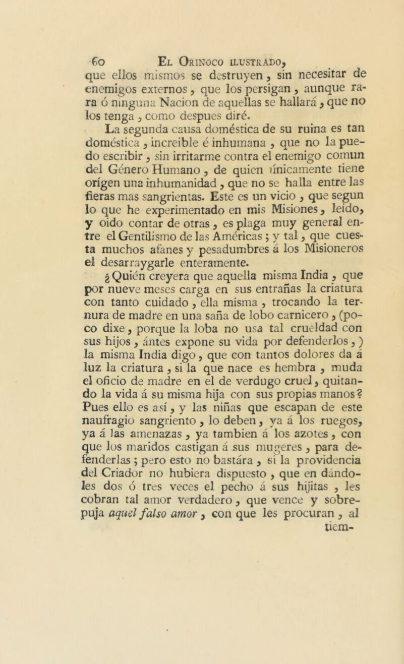 que ellos mismos se destruyen, sin necesitar de enemigos externos, que los persigan , aunque ra- ra ó ninguna Nación de aquellas se hallará , que no los tenga , como después diré. La segunda causa doméstica de su ruina es tan doméstica , increible é inhumana , que no la pue- do escribir , sin irritarme contra el enemigo común del Género Humano, de quien únicamente tiene origen una inhumanidad, que no se halla entre las fieras mas sangrientas. Este es un vicio , que según lo que he experimentado en mis Misiones, leído, y oido contar de otras , es plaga muy general en- tre el Gentilismo de las Amcricas ; y tal, que cues- ta muchos afanes y pesadumbres á los Misioneros el desarraygarle enteramente. ¿ Quién creyera que aquella misma India , que por nueve meses carga en sus entrañas la criatura con tanto cuidado, ella misma , trocando la ter- nura de madre en una saña de lobo carnicero , (po- co dixe, porque la loba no usa tal crueldad con sus hijos , ántes expone su vida por defenderlos,) la misma India digo, que con tantos dolores da á luz la criatura , si la que nace es hembra , muda el oficio de madre en el de verdugo cruel, quitan- do la vida á su misma hija con sus propias manos ? Pues ello es así, y las niñas que escapan de este naufragio sangriento, lo deben, ya á los ruegos, ya á las amenazas , ya también á los azotes, con que los maridos castigan á sus mugeres , para de- íénderlas ; pero esto no bastára , si la providencia del Criador no hubiera dispuesto , que en dándo- les dos ó tres veces el pecho á sus hijitas , les cobran tal amor verdadero , que vence y sobre- puja aquel falso amor , con que les procuran , al tiem-