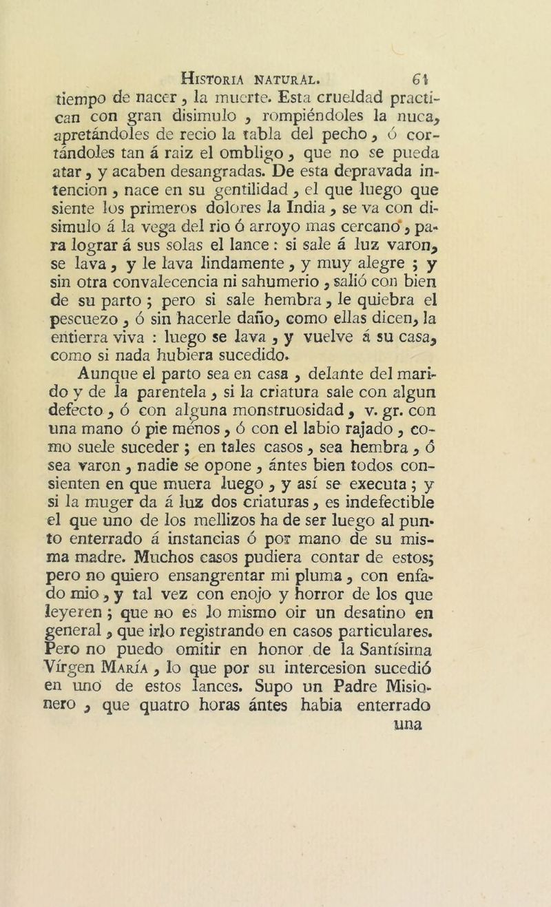 tiempo de nacer ^ la muerte. Esta crueldad practi- can con gran disimulo , rompiéndoles la nuca^ apretándoles de recio la tabla del pecho, ó cor- tándoles tan á raiz el ombligo ^ que no se pueda atar ^ y acaben desangradas. De esta depravada in- tención y nace en su gentilidad , el que luego que siente los primeros dolores la India , se va con di- simulo á la vega del rio ó arroyo mas cercano* y pa- ra lograr á sus solas el lance : si sale á luz varón, se lava , y le lava lindamente, y muy alegre ; y sin otra convalecencia ni sahumerio , salió con bien de su parto ; pero si sale hembra , le quiebra el pescuezo , ó sin hacerle daño, como ellas dicen, la entierra viva : luego se lava , y vuelve á su casa, como si nada hubiera sucedido^ Aunque el parto sea en casa , delante del mari- do y de la parentela, si la criatura sale con algún defecto , ó con alguna monstruosidad , v. gr. con una mano ó pie raénos , ó con el labio rajado , co- mo suele suceder ; en tales casos , sea hembra , ó sea varen , nadie se opone , ántes bien todos con- sienten en que muera luego , y así se executa ; y si la muger da á luz dos criaturas, es indefectible el que uno de los mellizos ha de ser luego al pun- to enterrado á instancias ó por mano de su mis- ma madre. Muchos casos pudiera contar de estos; pero no quiero ensangrentar mi pluma , con enfa- do mió , y tal vez con enojo y horror de los que leyeren; que no es lo mismo oir un desatino en general , que irlo registrando en casos particulares. Pero no puedo omitir en honor de la Santísima Virgen María , lo que por su intercesión sucedió en uno de estos lances. Supo un Padre Misio- nero , que quatro horas ántes habia enterrado una