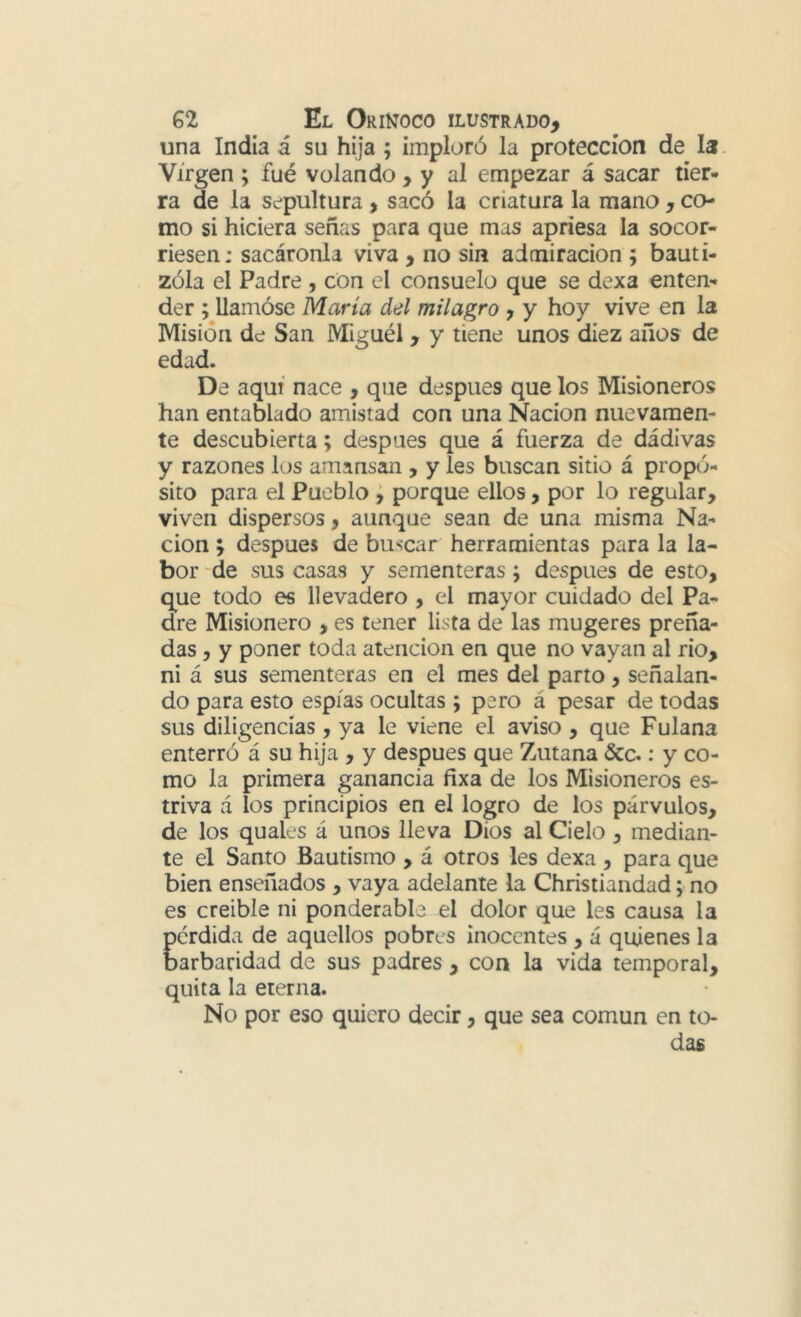 una India á su hija ; imploró la protección de la. Virgen ; fué volando , y al empezar á sacar tier* ra de la sepultura, sacó la criatura la mano , co- mo si hiciera señas para que mas apriesa la socor- riesen: sacáronla viva , no sin admiración ; bauti- zóla el Padre , con el consuelo que se dexa enten- der ; llamóse María del milagro ^ y hoy vive en la Misión de San Miguél , y tiene unos diez años de edad. De aquí nace , que después que los Misioneros han entablado amistad con una Nación nuevamen- te descubierta; después que á fuerza de dádivas y razones los amansan , y les buscan sitio á propó- sito para el Pueblo j porque ellos, por lo regular, viven dispersos, aunque sean de una misma Na- ción ; después de buscar herramientas para la la- bor de sus casas y sementeras; después de esto, q^ue todo es llevadero , el mayor cuidado del Pa- dre Misionero , es tener lista de las mugeres preña- das , y poner toda atención en que no vayan al rio, ni á sus sementeras en el mes del parto, señalan- do para esto espías ocultas; pero á pesar de todas sus diligencias, ya le viene el aviso , que Fulana enterró á su hija , y después que Zutana &c.: y co- mo la primera ganancia fixa de los Misioneros es- triva á los principios en el logro de los párvulos, de los quales á unos lleva Dios al Cielo, median- te el Santo Bautismo , á otros les dexa , para que bien enseñados , vaya adelante la Christiandad; no es creíble ni ponderabb el dolor que les causa la perdida de aquellos pobres inocentes , á quienes la barbaridad de sus padres , con la vida temporal, quita la eterna. No por eso quiero decir, que sea común en to- das