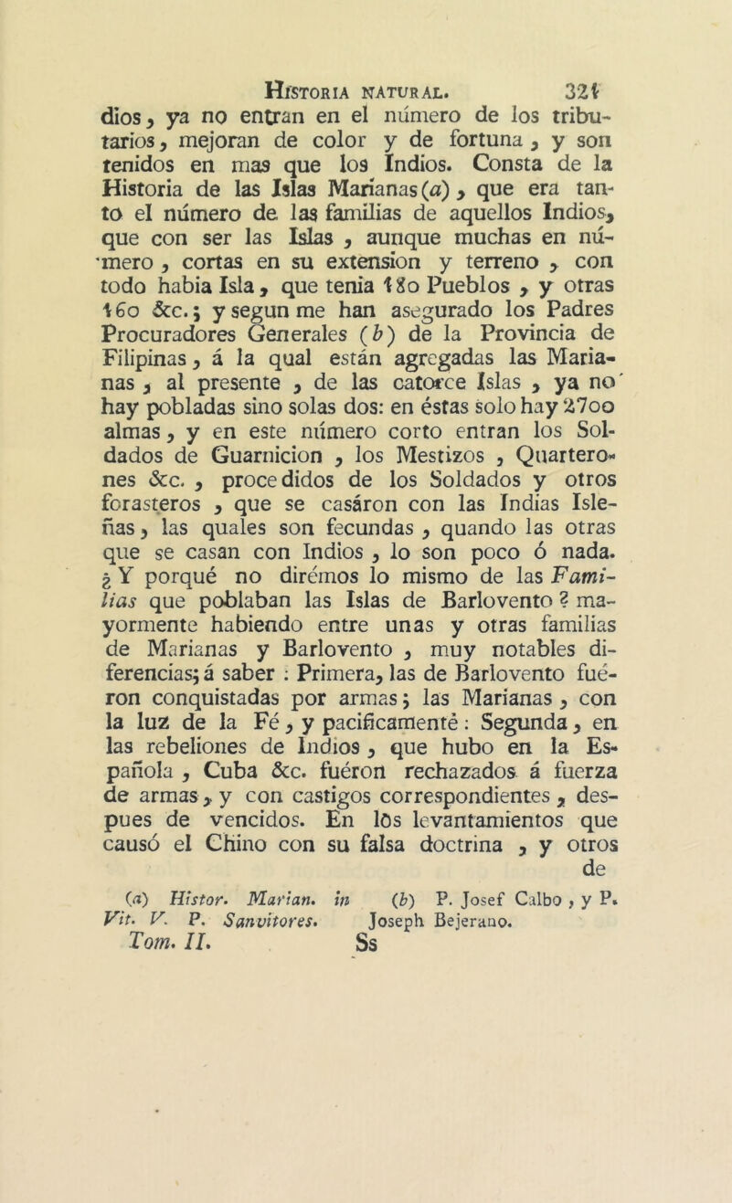 dios 5 ya no entran en el número de los tribu- tarios , mejoran de color y de fortuna , y son tenidos en mas que los Indios. Consta de la Historia de las Islas Marianas (a) > que era tan- to el número de las familias de aquellos Indios^ que con ser las Islas , aunque muchas en nú- 'mero , cortas en su extensión y terreno y con todo habia Isla, que tenia tXo Pueblos , y otras i 6o &c.; y según me han asegurado los Padres Procuradores Generales (b) de la Provincia de Filipinas, á la qual están agregadas las Maria- nas , al presente , de las catotce Islas , ya no' hay pobladas sino solas dos: en éstas solo hay 27oo almas, y en este número corto entran los Sol- dados de Guarnición , los Mestizos , Quartero* nes &c. , procedidos de los Soldados y otros forasteros , que se casáron con las Indias Isle- ñas 3 las quales son fecundas , quando las otras que se casan con Indios ^ lo son poco ó nada. ¿ Y porqué no diremos lo mismo de las Fami- lias que poblaban las Islas de Barlovento ? ma- yormente habiendo entre unas y otras familias de Marianas y Barlovento ^ mmy notables di- ferencias; á saber ; Primera, las de Barlovento fué- ron conquistadas por armas; las Marianas , con la luz de la Fé, y pacifícamenté; Segunda, en las rebeliones de Indios , que hubo en la Es- pañola , Cuba &c. fuéron rechazados á fuerza de armas, y con castigos correspondientes, des- pués de vencidos. En los levantamientos que causó el Chino con su falsa doctrina , y otros de (a) Histor- Marian» tn (b) P. Josef Galbo , y P» Vit. V. P. Sanvitoms* Joseph Bejeraao. Tom* II, Ss