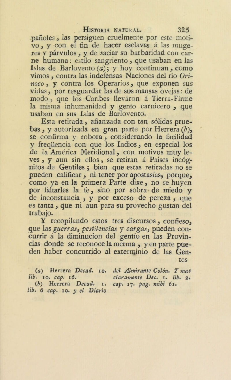 pañoles ^ las persiguen cruelmente por este moti- vo, y con el fin de hacer esclavas á las muge- res y párvulos, y de saciar su barbaridad con car- ne humana: estilo sangriento, que usaban en las Islas de Barlovento (a); y hoy continúan, como vimos, contra las indefensas Naciones del rio Ori- noco 5 y contra los Operarios, que exponen sus vidas, por resguardar las de sus mansas ovejas; de modo, que los Caribes lleváron á Tierra-Firme la misma inhumanidad y genio carnicero , que usaban en sus Islas de Barlovento. Esta retirada, afianzada con tan sólidas prue- bas , y autorizada en gran parte por Herrera (h)y se confirma y robora, considerando la facilidad y freqüencia con que los Indios, en especial los de la América Meridional, con motivos muy le- ves , y aun sin ellos, se retiran á Paises incóg- nitos de Gentiles ; bien que estas retiradas no se pueden calificar , ni tener por apostasías, porque, como ya en la primera Parte dixe, no se huyen por faltarles la fe, sino por sobra-de miedo y de inconstancia , y por exceso de pereza , que es tanta , que ni aun para su provecho gustan del trabajo. Y recopilando estos tres discursos, confieso, que las guerras y pestilencias y car gas y pueden con- currir á la diminución del gentío en las Provin- cias donde se reconoce la merma , y en parte pue- den haber concurrido al exterminio de las Gen- tes (fl) Herrera Decad. lo. del Almirante Colón. T mas lib. lo. cap. i6. claramente Dec. i. lib, 2. ib) Herrera Decad. i. cap. 17. pag. mihi 61. lib. 6 cap. 10. y el Diario