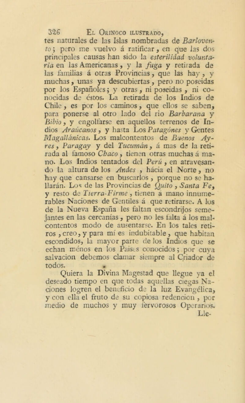 tes naturales de las Islas nombradas de Barloven- to ; pero me vuelvo á ratificar, en que las dos principales causas han sido la esterilidad volunta- ria en las Americanas, y la fuga y retirada de las familias á otras Provincias, que las hay, y muchas, unas ya descubiertas, pero no poseídas por los Españoles; y otras, ni poseídas , ni co- nocidas de éstos. La retirada de los Indios de Chile, es por los caminos, que ellos se saben, para ponerse al otro lado del rio Barbarana y Bibio, y engolfarse en aquellos terrenos de ' In- dios Araúcanos , y hasta Los Patagones y Gentes Magallánicas* Los malcontentos de Buenos Ay- res y Paragay y del Tucumán, á mas de la reti- rada al famoso Chaco, tienen otras muchas á ma- no. Los Indios tentados del Perú , en atravesan- do la altura de los Andes , hácia el Norte, no hay que cansarse en buscarlos , porque no se ha- llarán. Los de las Provincias de Quito , Santa Fe y y resto de Tierra-Firme , tienen á mano innume- rables Naciones de Gentiles á que retirarse. A los de la Nueva España les faltan escondrijos seme- jantes en las cercanías, pero no les taita á los mal- contentos modo de ausentarse. En los tales reti- ros , creo, y para mí es indubitable , que habitan escondidos, la mayor parre de los Indios que se echan menos en los Países conocidos; por cuya salvación debemos clamar siempre al Criador de todos. Quiera la Divina Magestad que llegue ya el deseado tiernpo en que todas aquellas ciegas Na- ciones logren el beiiLficio de la luz Evangélica, y con ella el fruto de su copiosa redención , por medio de muchos y muy fervorosos Operarios. Lie-