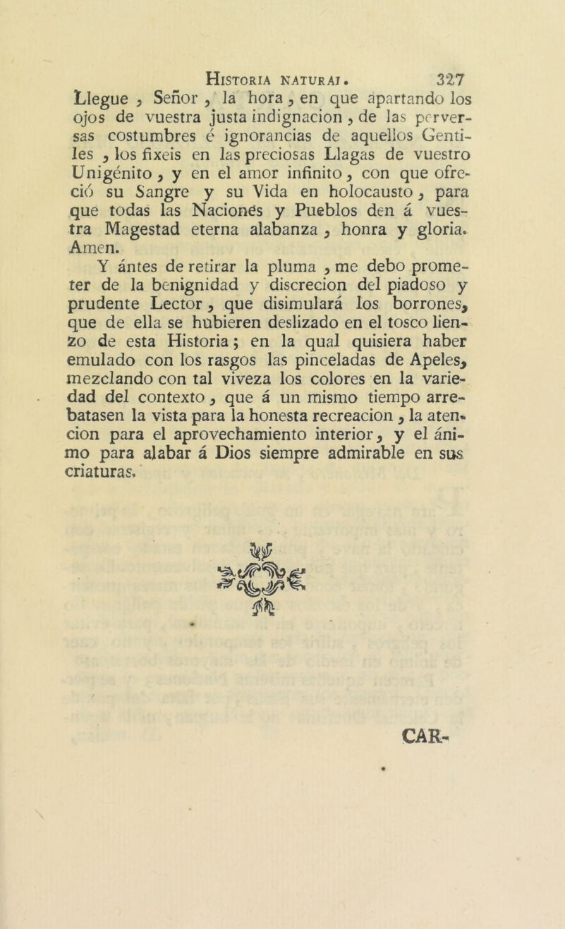 Llegue y Señor y la hora y en que apartando los ojos de vuestra justa indignación y de las perver- sas costumbres é ignorancias de aquellos Genti- les y los fixeis en las preciosas Llagas de vuestro Unigénito, y en el amor infinito, con que ofre- ció su Sangre y su Vida en holocausto, para que todas las Naciones y Pueblos den á vues- tra Magestad eterna alabanza , honra y gloria. Amen. Y ántes de retirar la pluma , me debo prome- ter de la benignidad y discreción del piadoso y prudente Lector, que disimulará los borrones, que de ella se hubieren deslizado en el tosco lien- zo de esta Historia; en la qual quisiera haber emulado con los rasgos las pinceladas de Apeles, mezclando con tal viveza los colores en la varie- dad del contexto , que á un mismo tiempo arre- batasen la vista para la honesta recreación , la aten- cion para el aprovechamiento interior, y el áni- mo para alabar á Dios siempre admirable en sus criaturas.' /¡ül^ CAR-