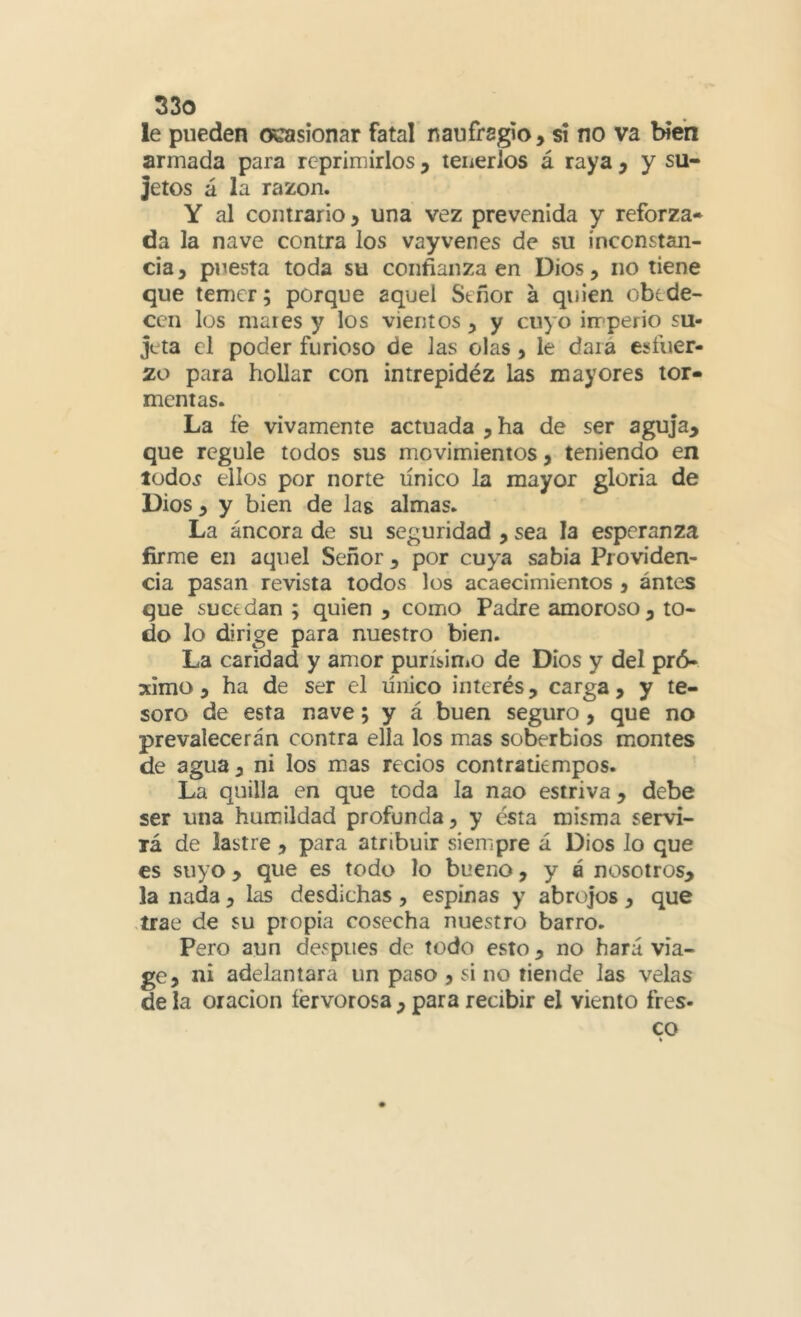 le pueden ocasionar fatal naufragio, si no va bien armada para reprimirlos, teiicrios á raya , y su- jetos á la razón. Y al contrario, una vez prevenida y reforza- da la nave contra los vayvenes de su inconstan- cia , puesta toda su confianza en Dios, no tiene que temer; porque aquel Señor a quien obede- cen los mares y los vientos , y cuyo irrperio su- jeta el poder furioso de Jas olas, le dará esfuer- zo para hollar con intrepidéz las mayores tor- mentas. La fe vivamente actuada , ha de ser aguja, que regule todos sus movimientos, teniendo en lüdoí ellos por norte línico la mayor gloría de Dios , y bien de lag almas. La áncora de su seguridad , sea la esperanza firme en aquel Señor , por cuya sabia Providen- cia pasan revista todos los acaecimientos , antes que sucedan ; quien , como Padre amoroso, to- do lo dirige para nuestro bien. La caridad y amor purísiniO de Dios y del pró- ximo , ha de ser el único interés, carga, y te- soro de esta nave; y á buen seguro, que no prevalecerán contra ella los mas soberbios montes de agua, ni los mas recios contratiempos. La quilla en que toda Ja nao estriva, debe ser una humildad profunda, y ésta misma servi- lá de lastre , para atribuir siempre á Dios lo que es suyo, que es todo lo bueno, y á nosotros, la nada, las desdichas , espinas y abrojos , que ,írae de su propia cosecha nuestro barro. Pero aun después de todo esto, no hará vía- ge, ni adelantara un paso , si no tiende las velas de la Oración fervorosa , para recibir el viento fres- co