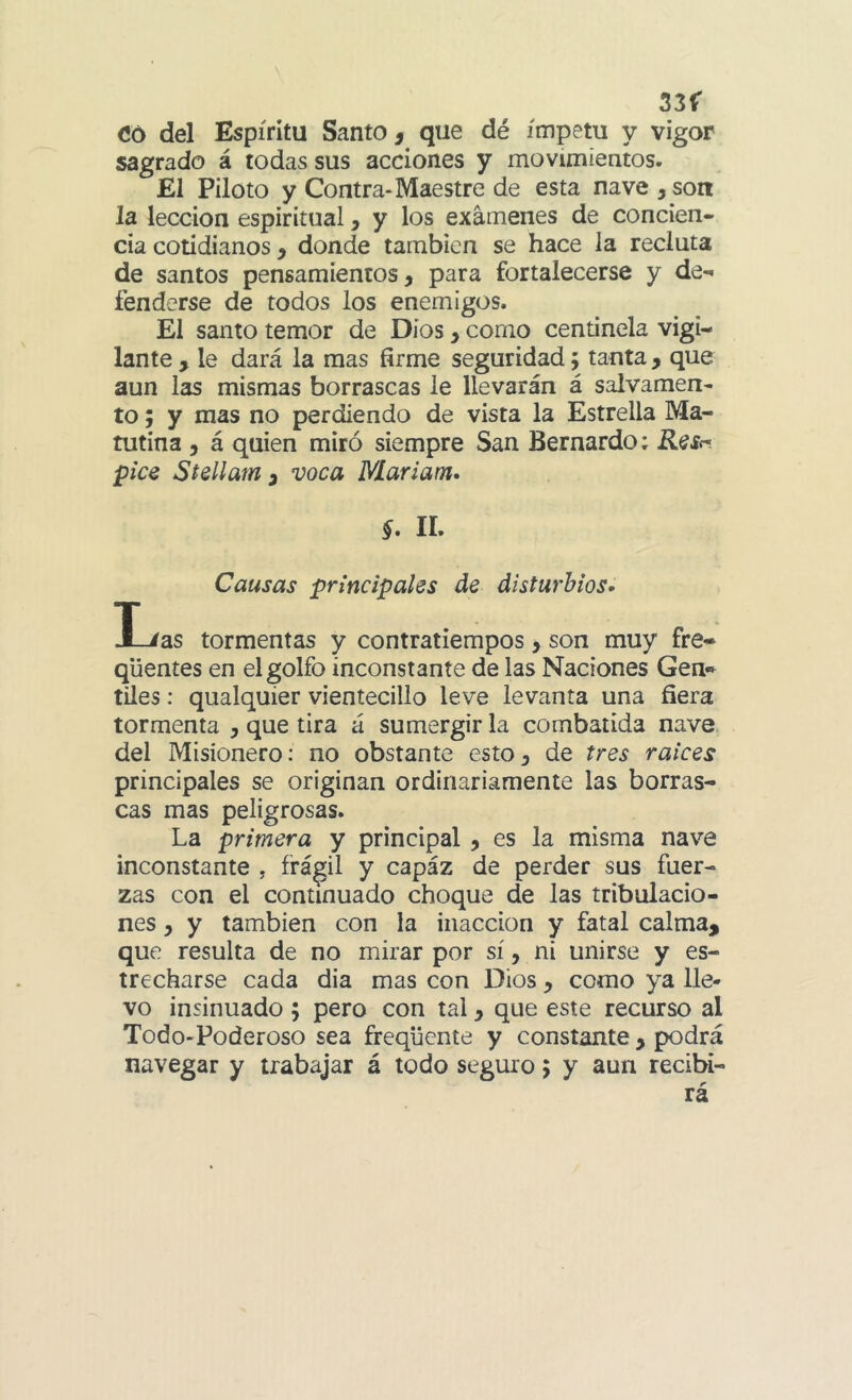 33f Có del Espíritu Santo , que dé ímpetu y vigor sagrado á todas sus acciones y movimientos. El Piloto y Contra-Maestre de esta nave , son la lección espiritual, y los examenes de concien- cia cotidianos y donde también se hace la recluta de santos pensamientos, para fortalecerse y de- fenderse de todos los enemigos. El santo temor de Dios, como centinela vigi- lante , le dará la mas firme seguridad j tanta , que aun las mismas borrascas le llevarán á salvamen- to; y mas no perdiendo de vista la Estrella Ma- tutina , á quien miró siempre San Bernardo; R^Sr> pice Stellam y voca Mariam» §. ir. Causas principales de disturbios» I./as tormentas y contratiempos, son muy fre- qüentes en el golfo inconstante de las Naciones Gen* tiles: qualquier vientecillo leve levanta una fiera tormenta , que tira á sumergir la combatida nave, del Misionero: no obstante esto, de tres raíces principales se originan ordinariamente las borras- cas mas peligrosas. La primera y principal , es la misma nave inconstante , frágil y capáz de perder sus fuer- zas con el continuado choque de las tribulacio- nes , y también con la inacción y fatal calma, que resulta de no mirar por sí, ni unirse y es- trecharse cada dia mas con Dios, como ya lie* vo insinuado ; pero con tal, que este recurso al Todo-Poderoso sea freqüente y constante, podrá navegar y trabajar á todo seguro > y aun recibi- rá