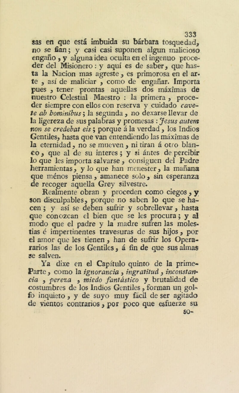 sas en que está imbuida su bárbara tosquedad^ no se fian; y casi casi suponen algún malicioso engaño 9 y alguna idea oculta en el ingenuo proce- der del Misionero: y aquí es de saber ^ que has- ta la Nación mas agreste ^ es primorosa en el ar- te , así de maliciar , como de engañar. Importa pues 5 tener prontas aquellas dos máximas de nuestro Celestial Maestro : la primera , proce- der siempre con ellos con reserva y cuidado cave- te ab bominihus; la segunda , no dexarse llevar de la ligereza de sus palabras y promesas : Jesús autem non se credehat eis; porque á la verdad, los Indios Gentiles, hasta que van entendiendo las máximas de la eternidad , no se mueven , ni tiran á otro blan- co , que al de su interes; y si ántes de percibir lo que les importa salvarse , consiguen del Padre herramientas, y lo que han menester, la mañana que ménos piensa, amanece solo, sin esperanza de recoger aquella Grey silvestre. Realmente obran y proceden como ciegos , y son disculpables, porque no saben lo que se ha- cen ; y así se deben sufirir y sobrellevar , hasta que conozcan el bien que se les procura; y al modo que el padre y la madre sufren las moles- tias é impertinentes travesuras de sus hijos , por el amor que les tienen , han de sufrir los Opera- rarios las de los Gentiles , á fin de que sus almas se salven. Ya dixe en el Capítulo quinto de la prime- Parte , como la ignorancia , ingratitud, inconstan* da 5 pereza , miedo fantástico y brutalidad de costumbres de los Indios Gentiles, forman un gol- fo inquieto, y de suyo muy fácil de ser agitado de vientos contrarios , por poco que esfuerze su 60-